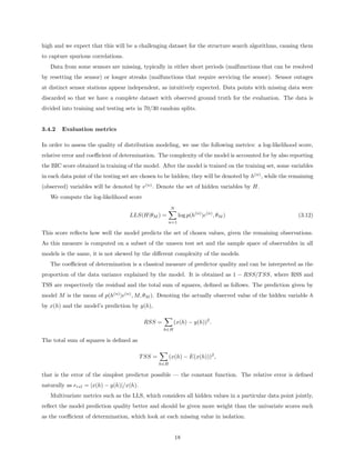 high and we expect that this will be a challenging dataset for the structure search algorithms, causing them
to capture spurious correlations.
   Data from some sensors are missing, typically in either short periods (malfunctions that can be resolved
by resetting the sensor) or longer streaks (malfunctions that require servicing the sensor). Sensor outages
at distinct sensor stations appear independent, as intuitively expected. Data points with missing data were
discarded so that we have a complete dataset with observed ground truth for the evaluation. The data is
divided into training and testing sets in 70/30 random splits.


3.4.2   Evaluation metrics

In order to assess the quality of distribution modeling, we use the following metrics: a log-likelihood score,
relative error and coeﬃcient of determination. The complexity of the model is accounted for by also reporting
the BIC score obtained in training of the model. After the model is trained on the training set, some variables
in each data point of the testing set are chosen to be hidden; they will be denoted by h(n) , while the remaining
(observed) variables will be denoted by e(n) . Denote the set of hidden variables by H.
   We compute the log-likelihood score
                                                         N
                                    LLS(H|θM ) =              log p(h(n) |e(n) , θM )                     (3.12)
                                                     n=1

This score reﬂects how well the model predicts the set of chosen values, given the remaining observations.
As this measure is computed on a subset of the unseen test set and the sample space of observables in all
models is the same, it is not skewed by the diﬀerent complexity of the models.
   The coeﬃcient of determination is a classical measure of predictor quality and can be interpreted as the
proportion of the data variance explained by the model. It is obtained as 1 − RSS/T SS, where RSS and
TSS are respectively the residual and the total sum of squares, deﬁned as follows. The prediction given by
model M is the mean of p(h(n) |e(n) , M, θM ). Denoting the actually observed value of the hidden variable h
by x(h) and the model’s prediction by y(h),

                                           RSS =          (x(h) − y(h))2 .
                                                    h∈H

The total sum of squares is deﬁned as

                                          T SS =         (x(h) − E(x(h)))2 ,
                                                   h∈H

that is the error of the simplest predictor possible — the constant function. The relative error is deﬁned
naturally as erel = |x(h) − y(h)|/x(h).
   Multivariate metrics such as the LLS, which considers all hidden values in a particular data point jointly,
reﬂect the model prediction quality better and should be given more weight than the univariate scores such
as the coeﬃcient of determination, which look at each missing value in isolation.


                                                             18
 