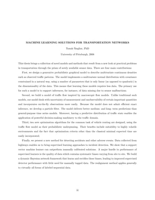 MACHINE LEARNING SOLUTIONS FOR TRANSPORTATION NETWORKS

                                                as ˇ
                                             Tom´ˇ Singliar, PhD

                                        University of Pittsburgh, 2008


This thesis brings a collection of novel models and methods that result from a new look at practical problems
in transportation through the prism of newly available sensor data. There are four main contributions:
   First, we design a generative probabilistic graphical model to describe multivariate continuous densities
such as observed traﬃc patterns. The model implements a multivariate normal distribution with covariance
constrained in a natural way, using a number of parameters that is only linear (as opposed to quadratic) in
the dimensionality of the data. This means that learning these models requires less data. The primary use
for such a model is to support inferences, for instance, of data missing due to sensor malfunctions.
   Second, we build a model of traﬃc ﬂow inspired by macroscopic ﬂow models. Unlike traditional such
models, our model deals with uncertainty of measurement and unobservability of certain important quantities
and incorporates on-the-ﬂy observations more easily. Because the model does not admit eﬃcient exact
inference, we develop a particle ﬁlter. The model delivers better medium- and long- term predictions than
general-purpose time series models. Moreover, having a predictive distribution of traﬃc state enables the
application of powerful decision-making machinery to the traﬃc domain.
   Third, two new optimization algorithms for the common task of vehicle routing are designed, using the
traﬃc ﬂow model as their probabilistic underpinning. Their beneﬁts include suitability to highly volatile
environments and the fact that optimization criteria other than the classical minimal expected time are
easily incorporated.
   Finally, we present a new method for detecting accidents and other adverse events. Data collected from
highways enables us to bring supervised learning approaches to incident detection. We show that a support
vector machine learner can outperform manually calibrated solutions. A major hurdle to performance of
supervised learners is the quality of data which contains systematic biases varying from site to site. We build
a dynamic Bayesian network framework that learns and rectiﬁes these biases, leading to improved supervised
detector performance with little need for manually tagged data. The realignment method applies generally
to virtually all forms of labeled sequential data.




                                                      iii
 