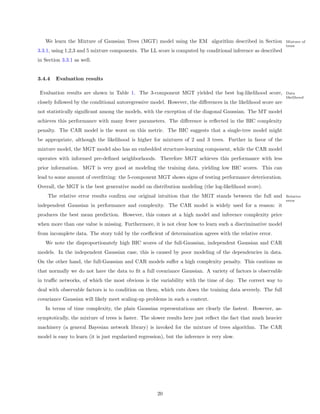 We learn the Mixture of Gaussian Trees (MGT) model using the EM algorithm described in Section               Mixture of
                                                                                                                trees
3.3.1, using 1,2,3 and 5 mixture components. The LL score is computed by conditional inference as described
in Section 3.3.1 as well.


3.4.4   Evaluation results

 Evaluation results are shown in Table 1. The 3-component MGT yielded the best log-likelihood score,            Data
                                                                                                                likelihood
closely followed by the conditional autoregressive model. However, the diﬀerences in the likelihood score are
not statistically signiﬁcant among the models, with the exception of the diagonal Gaussian. The MT model
achieves this performance with many fewer parameters. The diﬀerence is reﬂected in the BIC complexity
penalty. The CAR model is the worst on this metric. The BIC suggests that a single-tree model might
be appropriate, although the likelihood is higher for mixtures of 2 and 3 trees. Further in favor of the
mixture model, the MGT model also has an embedded structure-learning component, while the CAR model
operates with informed pre-deﬁned neighborhoods. Therefore MGT achieves this performance with less
prior information. MGT is very good at modeling the training data, yielding low BIC scores. This can
lead to some amount of overﬁtting: the 5-component MGT shows signs of testing performance deterioration.
Overall, the MGT is the best generative model on distribution modeling (the log-likelihood score).
    The relative error results conﬁrm our original intuition that the MGT stands between the full and           Relative
                                                                                                                error
independent Gaussian in performance and complexity. The CAR model is widely used for a reason: it
produces the best mean prediction. However, this comes at a high model and inference complexity price
when more than one value is missing. Furthermore, it is not clear how to learn such a discriminative model
from incomplete data. The story told by the coeﬃcient of determination agrees with the relative error.
   We note the disproportionately high BIC scores of the full-Gaussian, independent Gaussian and CAR
models. In the independent Gaussian case, this is caused by poor modeling of the dependencies in data.
On the other hand, the full-Gaussian and CAR models suﬀer a high complexity penalty. This cautions us
that normally we do not have the data to ﬁt a full covariance Gaussian. A variety of factors is observable
in traﬃc networks, of which the most obvious is the variability with the time of day. The correct way to
deal with observable factors is to condition on them, which cuts down the training data severely. The full
covariance Gaussian will likely meet scaling-up problems in such a context.
   In terms of time complexity, the plain Gaussian representations are clearly the fastest. However, as-
symptotically, the mixture of trees is faster. The slower results here just reﬂect the fact that much heavier
machinery (a general Bayesian network library) is invoked for the mixture of trees algorithm. The CAR
model is easy to learn (it is just regularized regression), but the inference is very slow.




                                                       20
 