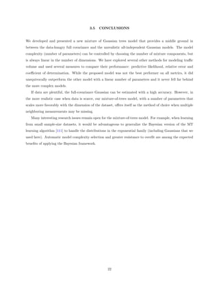3.5   CONCLUSIONS


We developed and presented a new mixture of Gaussian trees model that provides a middle ground in
between the data-hungry full covariance and the unrealistic all-independent Gaussian models. The model
complexity (number of parameters) can be controlled by choosing the number of mixture components, but
is always linear in the number of dimensions. We have explored several other methods for modeling traﬃc
volume and used several measures to compare their performance: predictive likelihood, relative error and
coeﬃcient of determination. While the proposed model was not the best performer on all metrics, it did
unequivocally outperform the other model with a linear number of parameters and it never fell far behind
the more complex models.
   If data are plentiful, the full-covariance Gaussian can be estimated with a high accuracy. However, in
the more realistic case when data is scarce, our mixture-of-trees model, with a number of parameters that
scales more favorably with the dimension of the dataset, oﬀers itself as the method of choice when multiple
neighboring measurements may be missing.
   Many interesting research issues remain open for the mixture-of-trees model. For example, when learning
from small sample-size datasets, it would be advantageous to generalize the Bayesian version of the MT
learning algorithm [111] to handle the distributions in the exponential family (including Gaussians that we
used here). Automatic model complexity selection and greater resistance to overﬁt are among the expected
beneﬁts of applying the Bayesian framework.




                                                    22
 