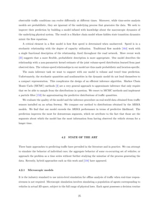 observable traﬃc conditions can evolve diﬀerently at diﬀerent times. Moreover, while time-series analysis
models are probabilistic, they are ignorant of the underlying process that generates the data. We seek to
improve their prediction by building a model infused with knowledge about the macroscopic dynamics of
the underlying physical system. The result is a Markov chain model whose hidden state transition dynamics
mimic the ﬂow equations.
   A critical element in a ﬂow model is how ﬂow speed is determined when unobserved. Speed is in a
stochastic relationship with the degree of capacity utilization. Traditional ﬂow models [164] work with
a single functional description of the relationship, ﬁxed throughout the road network. More recent work
[25] suggests that a more ﬂexible, probabilistic description is more appropriate. Our model describes the
relationship with a non-parametric kernel estimate of the joint volume-speed distribution learned from past
observed data. The volume-speed relationships in our model are thus made probabilistic and location-speciﬁc.
   The main inference task we want to support with our model is volume and travel time prediction.
Unfortunately, the stochastic quantities and nonlinearities in the dynamic model do not lend themselves to
a compact representation. This complicates the design of an eﬃcient inference algorithm. Markov Chain
Monte Carlo (MCMC) methods [3] are a very general approach to approximate inference that only require
that we be able to sample from the distributions in question. We resort to MCMC methods and implement
a particle ﬁlter [153] for approximating the predictive distributions of traﬃc quantities.
   We evaluate the quality of the model and the inference procedure on real-world data obtained from traﬃc
sensors installed on an urban freeway. We compare our method to distributions obtained by the ARMA
models. We ﬁnd that our model exceeds the ARMA performance in terms of predictive likelihood. The
prediction improves the most for downstream segments, which we attribute to the fact that those are the
segments about which the model has the most information from having observed the vehicle stream for a
longer time.




                                       4.2   STATE OF THE ART


Three basic approaches to predicting traﬃc have prevailed in the literature and in practice. We can attempt
to simulate the behavior of individual cars; the aggregate behavior of some co-occurring set of vehicles; or
approach the problem as a time series without further studying the minutiae of the process generating the
data. Recently, hybrid approaches such as this work and [116] have appeared.


4.2.1   Microscopic models

It is the industry standard to use micro-level simulation for oﬄine analysis of traﬃc when real-time respon-
siveness is not required. Microscopic simulation involves simulating a population of agents corresponding to
vehicles in actual 3D space, subject to the full range of physical laws. Each agent possesses a decision routine


                                                      25
 