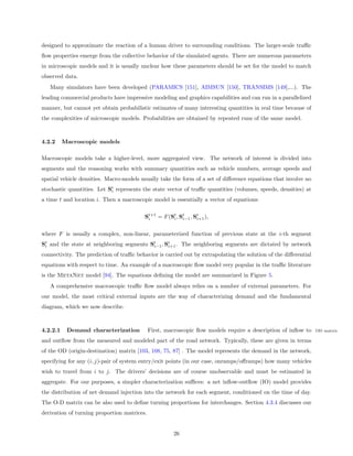 designed to approximate the reaction of a human driver to surrounding conditions. The larger-scale traﬃc
ﬂow properties emerge from the collective behavior of the simulated agents. There are numerous parameters
in microscopic models and it is usually unclear how these parameters should be set for the model to match
observed data.
   Many simulators have been developed (PARAMICS [151], AIMSUN [150], TRANSIMS [149],...). The
leading commercial products have impressive modeling and graphics capabilities and can run in a parallelized
manner, but cannot yet obtain probabilistic estimates of many interesting quantities in real time because of
the complexities of microscopic models. Probabilities are obtained by repeated runs of the same model.



4.2.2     Macroscopic models

Macroscopic models take a higher-level, more aggregated view. The network of interest is divided into
segments and the reasoning works with summary quantities such as vehicle numbers, average speeds and
spatial vehicle densities. Macro-models usually take the form of a set of diﬀerence equations that involve no
stochastic quantities. Let St represents the state vector of traﬃc quantities (volumes, speeds, densities) at
                            i

a time t and location i. Then a macroscopic model is essentially a vector of equations:

                                          St+1 = F (St , St , St ),
                                           i         i    i−1  i+1


where F is usually a complex, non-linear, parameterized function of previous state at the i-th segment
St and the state at neighboring segments St , St . The neighboring segments are dictated by network
 i                                        i−1  i+1

connectivity. The prediction of traﬃc behavior is carried out by extrapolating the solution of the diﬀerential
equations with respect to time. An example of a macroscopic ﬂow model very popular in the traﬃc literature
is the MetaNet model [94]. The equations deﬁning the model are summarized in Figure 5.
   A comprehensive macroscopic traﬃc ﬂow model always relies on a number of external parameters. For
our model, the most critical external inputs are the way of characterizing demand and the fundamental
diagram, which we now describe.



4.2.2.1    Demand characterization           First, macroscopic ﬂow models require a description of inﬂow to     OD matrix

and outﬂow from the measured and modeled part of the road network. Typically, these are given in terms
of the OD (origin-destination) matrix [103, 108, 75, 87] . The model represents the demand in the network,
specifying for any (i, j)-pair of system entry/exit points (in our case, onramps/oﬀramps) how many vehicles
wish to travel from i to j. The drivers’ decisions are of course unobservable and must be estimated in
aggregate. For our purposes, a simpler characterization suﬃces: a net inﬂow-outﬂow (IO) model provides
the distribution of net demand injection into the network for each segment, conditioned on the time of day.
The O-D matrix can be also used to deﬁne turning proportions for interchanges. Section 4.3.4 discusses our
derivation of turning proportion matrices.


                                                      26
 