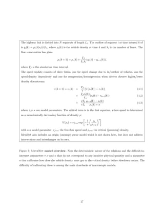 The highway link is divided into N segments of length Li . The outﬂow of segment i at time interval k of
 is qi (k) = ρi (k)vi (k)λi , where ρi (k) is the vehicle density at time k and λi is the number of lanes. The
 ﬂow conservation law gives

                                                          Tf
                                 ρi (k + 1) = ρi (k) +          (qi (k) − qi+1 (k)),
                                                         L i λi

 where Tf is the simulation time interval.
 The speed update consists of three terms, one for speed change due to in/outﬂow of vehicles, one for
 speed-density dependency and one for compression/decompression when drivers observe higher/lower
 density downstream:

                                                         Tf
                              v(k + 1) = vi (k)   +          [V (ρi (k)) − vi (k)]                       (4.1)
                                                          τ
                                                         Tf vi (k)
                                                  +                (vi (k) − vi+1 (k))                   (4.2)
                                                            Li
                                                         νTf ρi+1 (k) − ρi (k)
                                                  +                                                      (4.3)
                                                         τ Li     ρi (k) + κ

 where τ, ν, κ are model parameters. The critical term is in the ﬁrst equation, where speed is determined
 as a monotonically decreasing function of density ρ:
                                                                            a
                                                               1     ρi
                                     V (ρi ) = vf ree exp −
                                                               a    ρcrit

 with a a model parameter, vf ree the free-ﬂow speed and ρcrit the critical (jamming) density.
 MetaNet also includes an origin (onramp) queue model which is not shown here, but does not address
 intersections and interchanges on its own.



Figure 5: MetaNet model overview. Note the deterministic nature of the relations and the diﬃcult-to-
interpret parameters τ, ν and κ that do not correspond to any intuitive physical quantity and a parameter
a that calibrates how close the vehicle density must get to the critical density before slowdown occurs. The
diﬃculty of calibrating these is among the main drawbacks of macroscopic models.




                                                         27
 