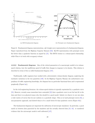 (a) HCM fundamental diagram                           (b) Principal curve fundamental diagram



Figure 6: Fundamental diagram representations. a) A single-curve representation of a fundamental diagram.
Figure reproduced from the Highway Capacity Manual [163]. b) FD representation with principal curves
ﬁts better than a quadratic function as argued by [25]. The HCM version is a volume-speed relationship,
while Chen et al work with occupancy-volume.




4.2.2.2   Fundamental diagrams         One of the critical parameters of a macroscopic model is its volume-
speed relation, how the equilibrium speed of traﬃc ﬂow changes in response to its density. This relation is
described in terms of the so called fundamental diagram [137].


   Traditionally, traﬃc engineers have worked with a deterministic volume-density diagram, neglecting the
stochastic variations in the two quantities [109]. In the Highway Capacity Manual, the authoritative com-
pendium of traﬃc engineering knowledge, the diagram has no particular functional form and is represented
graphically (Figure 6a)).


   In the civil engineering literature, the volume-speed relation is typically represented by a quadratic curve
[55]. However, recently some researchers have contended [25] that a quadratic curve is not the best ﬁt to the
data and there is no physical reason why this should be a good model. Indeed, we observe in our own data
a wide variety of curves that do not conform to a parabolic shape. Chen at al used principal curves [65], a
non-parametric approach, and showed them to be a much better ﬁt than quadratic curves (Figure 6b)).


   The fundamental diagrams are important for calibration of microscopic simulators. In particular, a good
match in between data generated by the simulator and the actually observed data [81, 82]. is considered
evidence that the microscopic model is well calibrated [137].


                                                      28
 