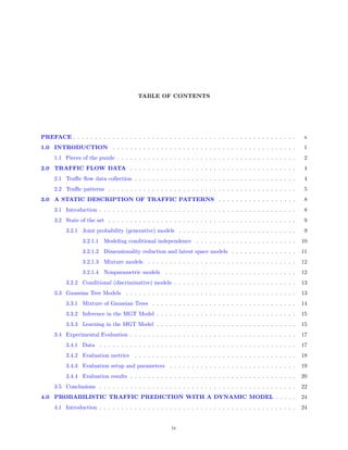 TABLE OF CONTENTS




PREFACE . . . . . . . . . . . . . . . . . . . . . . . . . . . . . . . . . . . . . . . . . . . . . . . . . . .       x
1.0 INTRODUCTION . . . . . . . . . . . . . . . . . . . . . . . . . . . . . . . . . . . . . . . . . .                 1
     1.1 Pieces of the puzzle . . . . . . . . . . . . . . . . . . . . . . . . . . . . . . . . . . . . . . . . .      2
2.0 TRAFFIC FLOW DATA . . . . . . . . . . . . . . . . . . . . . . . . . . . . . . . . . . . . . .                    4
     2.1 Traﬃc ﬂow data collection . . . . . . . . . . . . . . . . . . . . . . . . . . . . . . . . . . . . .         4
     2.2 Traﬃc patterns . . . . . . . . . . . . . . . . . . . . . . . . . . . . . . . . . . . . . . . . . . .        5
3.0 A STATIC DESCRIPTION OF TRAFFIC PATTERNS . . . . . . . . . . . . . . . . . .                                     8
     3.1 Introduction . . . . . . . . . . . . . . . . . . . . . . . . . . . . . . . . . . . . . . . . . . . . .      8
     3.2 State of the art . . . . . . . . . . . . . . . . . . . . . . . . . . . . . . . . . . . . . . . . . . .      9
          3.2.1 Joint probability (generative) models . . . . . . . . . . . . . . . . . . . . . . . . . . .          9
                 3.2.1.1 Modeling conditional independence . . . . . . . . . . . . . . . . . . . . . . .            10
                 3.2.1.2 Dimensionality reduction and latent space models . . . . . . . . . . . . . . .             11
                 3.2.1.3 Mixture models . . . . . . . . . . . . . . . . . . . . . . . . . . . . . . . . . .         12
                 3.2.1.4 Nonparametric models         . . . . . . . . . . . . . . . . . . . . . . . . . . . . . .   12
          3.2.2 Conditional (discriminative) models . . . . . . . . . . . . . . . . . . . . . . . . . . . .         13
     3.3 Gaussian Tree Models . . . . . . . . . . . . . . . . . . . . . . . . . . . . . . . . . . . . . . .         13
          3.3.1 Mixture of Gaussian Trees . . . . . . . . . . . . . . . . . . . . . . . . . . . . . . . . .         14
          3.3.2 Inference in the MGT Model . . . . . . . . . . . . . . . . . . . . . . . . . . . . . . . .          15
          3.3.3 Learning in the MGT Model . . . . . . . . . . . . . . . . . . . . . . . . . . . . . . . .           15
     3.4 Experimental Evaluation . . . . . . . . . . . . . . . . . . . . . . . . . . . . . . . . . . . . . .        17
          3.4.1 Data . . . . . . . . . . . . . . . . . . . . . . . . . . . . . . . . . . . . . . . . . . . . .      17
          3.4.2 Evaluation metrics      . . . . . . . . . . . . . . . . . . . . . . . . . . . . . . . . . . . . .   18
          3.4.3 Evaluation setup and parameters . . . . . . . . . . . . . . . . . . . . . . . . . . . . .           19
          3.4.4 Evaluation results . . . . . . . . . . . . . . . . . . . . . . . . . . . . . . . . . . . . . .      20
     3.5 Conclusions . . . . . . . . . . . . . . . . . . . . . . . . . . . . . . . . . . . . . . . . . . . . .      22
4.0 PROBABILISTIC TRAFFIC PREDICTION WITH A DYNAMIC MODEL . . . . .                                                 24
     4.1 Introduction . . . . . . . . . . . . . . . . . . . . . . . . . . . . . . . . . . . . . . . . . . . . .     24


                                                        iv
 