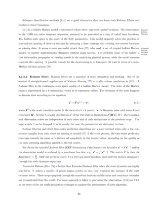 Subspace identiﬁcation methods [141] are a good alternative that can learn both Kalman Filters and
predictive linear Gaussians.
   In [12], a hidden Markov model is introduced whose slices represent spatial locations. The observations            Spatial
                                                                                                                      hidden
in the HMM are entire temporal sequences, assumed to be generated as a sum of radial basis functions.                 Markov

The hidden state space is the space of the RBF parameters. This model elegantly solves the problem of
non-uniform spacing of detector stations by assuming a ﬁner coverage and treating not-covered locations
as missing data. It seems a more successful attack than [97], who used a set of coupled hidden Markov                 Coupled
                                                                                                                      hidden
models to capture spatiotemporal dynamics without much success. The probable cause of the failure is                  Markov
                                                                                                                      models
that information propagates at varying speeds in the underlying physical system, while the model assumes
constant slice spacing. A possible remedy for the shortcoming is to formulate the task in terms of a semi-
Markov decision process [70].


4.2.3.2   Kalman ﬁlters             Kalman ﬁlters are a mainstay of state estimation and tracking. One of the
seminal if straightforward applications of Kalman ﬁltering [77] to traﬃc volume prediction is [122]. A
Kalman ﬁlter is the continuous state space analog of a hidden Markov model. The state of the Markov
chain is represented by a k-dimensional vector x of continuous values. The evolution of the state happens
in discrete time according to the equation

                                                    xt = Ft xt−1 + wt ,                                       (4.5)

where Ft is the state transition model in the form of a k × k matrix. wt is Gaussian noise with mean 0 and
covariance Qt . At time t, a noisy observation ot of the true state is drawn from N (Ht xt , Rt ). The transition
and observation noises are independent of each other and of their realizations in the previous steps.          The
               t
superscripts       can be dropped if, as is usually the case, the parameters are stationary in time.
   Kalman ﬁltering and other time-series prediction algorithms are a good method when only a few con-
secutive samples from each series are missing or invalid [37]. If the error persists, the time-series prediction
converges towards the mean or is thrown oﬀ completely by the invalid values, depending on the quality of
the data screening algorithm applied to the raw source.
   We obtain the extended Kalman ﬁlter (EKF) formulation if the linear state dynamics xt = F xt−1 and/or
the observation model is replaced by a non-linear function, e.g. xt = f (xt−1 ). The matrix F is then the
                   ∂f
Jacobian F =       ∂x .   EKF can perform poorly f is a very non-linear function, since only the mean is propagated
through the state dynamics equations.
   Unscented Kalman ﬁlter [74] is better than Extended Kalman ﬁlter when the state dynamics are highly
non-linear. It selects a number of points (sigma points) so that they represent the variance of the state
estimate better. These are propagated through the transition function and the mean and covariance estimates
are reconstituted from the result. The same approach is taken to processing the observation. [116] use UKF
as the state of the art traﬃc prediction technique to analyze the performance of their algorithm.


                                                            30
 