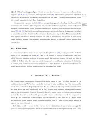4.2.3.3    Other learning paradigms        Neural networks have been used for numerous traﬃc prediction
purposes [28, 26, 31, 33], sometimes with disputable results [43]. The disadvantage of neural networks is         Neural
                                                                                                                  networks
the diﬃculty of interpreting their learned parameters in the real world. Thus when something goes wrong,
it is virtually impossible to track down the problem.
    Non-parametric regression methods [32] are an appealing approach when large databases of traﬃc                Nonpara-
                                                                                                                  metric
measurement are available. The design of a non-parametric technique—typically a variant of k-nearest              regression

neighbors—revolves around ﬁnding a distance measure that accurately reﬂects similarity between traﬃc
states [152, 123]. [92] ﬁnd that better prediction performance is achieved when the distance metric is deﬁned
on a short history rather than the traﬃc state alone. This implies a degree of non-Markovianity in traﬃc
state sequence distribution. In large networks, the curse of dimensionality may prevent us from ﬁnding
a good similarity measure. Non-parametric regression then degrades to essentially random sampling from
training data.



4.2.4     Hybrid models

In a rare example of work similar to our approach, Mihaylova et al [116] have implemented a stochastic
version of the MetaNet ﬂow model [94]. Due to the presence of intractable distributions, they use a
MCMC inference algorithm, as do we in our own model. The diﬀerence between this work and theirs is
twofold: (i) the form of the ﬂow equations and (ii) the approach to modeling the volume/speed relationship.
In addition, their model does not consider intersections. A fuller discussion of the distinctions between the
models is deferred until after the presentation of the principles of our model.




                                4.3   THE DYNAMIC FLOW MODEL


The dynamic model represents the behavior of the traﬃc system in time. It is fully described by the
conditional density p(st+δt |st ), where s are traﬃc states and δt is the model time step. This time step δt is
usually much shorter than the prediction horizon ∆t. The traﬃc state s decomposes into demand, volume
and speed vectors q, y and v, respectively: s = (q, y, v). Demand is the number of vehicles present on a road
segment at a given moment. Volume is the number of vehicles passing a point on the roadway during a time
interval. The demand is an unobservable quantity, while volumes are directly measured. The components of
vectors q, v and y correspond to individual road segments, identiﬁed by lower index such as i. Upper indices
                                                                      1:t
will denote time. Colon notation is used to specify sequences. Thus, vi is the vector of speeds observed at
segment i, at times 1 through t.
   To build the model, we assume that the previous state is suﬃcient to explain correlations among traﬃc
quantities from neighboring segments. Hence the requirement that the model step be relatively short. Then,


                                                        31
 