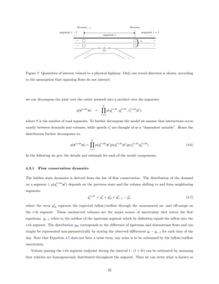 Sensori−1                                Sensori
                     segment i − 1                                                  segment i + 1
                                                       segment i

                                                                              }v    i



                                                       ioi




Figure 7: Quantities of interest related to a physical highway. Only one travel direction is shown, according
to the assumption that opposing ﬂows do not interact.




we can decompose the joint over the entire network into a product over the segments:
                                                       S
                                                                t+δt t+δt t+δt
                                 p(st+δt |s) =               p(qi , yi , vi |st ),
                                                      i=1

where S is the number of road segments. To further decompose the model we assume that interactions occur
                                                  t
mostly between demands and volumes, while speeds vi are thought of as a “dependent variable”. Hence the
distribution further decomposes to:
                                             S
                                                      t+δt      t+δt      t+δt t+δt
                             p(st+δt |s) =         p(qi |st )p(yi |st )p(vi |yi )                       (4.6)
                                             i=1

In the following we give the details and rationale for each of the model components.


4.3.1   Flow conservation dynamics

The hidden state dynamics is derived from the law of ﬂow conservation. The distribution of the demand
                   t+δt
on a segment i, p(qi |st ) depends on the previous state and the volume shifting to and from neighboring
segments:
                                          t+δt    t    t     t      t
                                         qi    = qi + yi0 + yi−1 − yi ,                                 (4.7)
                t
where the term yi0 captures the expected inﬂow/outﬂow through the unmeasured on- and oﬀ-ramps on
the i-th segment. These unobserved volumes are the major source of uncertainty that enters the ﬂow
equations. yi−1 refers to the outﬂow of the upstream segment which by deﬁnition equals the inﬂow into the
i-th segment. The distribution yi0 corresponds to the diﬀerence of upstream and downstream ﬂows and can
simply be represented non-parametrically by storing the observed diﬀerences yi − yi−1 for each time of the
day. Note that Equation 4.7 does not have a noise term; any noise is to be subsumed by the inﬂow/outﬂow
uncertainty.
   Volume passing the i-th segment endpoint during the interval t : (t + δt) can be estimated by assuming
that vehicles are homogeneously distributed throughout the segment. Then we can write what is known as


                                                             32
 