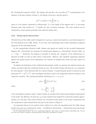 t+δt
the “fundamental equation of ﬂow”. By analogy with gas ﬂow, the mass ﬂow yi    is proportional to the
diameter of the pipe (number of lanes λi , the density of the gas ρ and the speed vi :

                                                                       t
                                           t+δt        t              qi t
                                          yi    ≈ λi ρvi δt = Cλi        v δt + i ,                                   (4.8)
                                                                      Li i
where ρ is the density (expressed in vehicles/mile), Li is the length of the segment and                   i   is zero-mean
Gaussian noise with variance ρ2 . C bundles the unit conversion constants. The noise variance can be
                              i

estimated by a least squares procedure from observed volume data.


4.3.2    Volume-speed characteristic

The third term of the traﬃc model in Equation 4.6, p(vi |yi ), captures how speed on a particular segment of
the road depends on its traﬃc volume. In our data, this relationship varies widely depending on physical
properties of the road infrastructure.
   In the transportation literature traﬃc volumes and speeds are related via the so-called fundamental
diagram [82]. Customarily one expresses the fundamental diagram as a deterministic function [109], e.g.
                1
vi = f (yi ).       Intuitively, the diagram is intended to describe the “response” of the infrastructure to
injection of traﬃc in terms of what speed it will permit. However, this expedient engineering approach
ignores the random nature of the dependency, the existence of multiple ﬂow modes and other aspects of
traﬃc ﬂow.
   To address the limitations of the traditional deterministic model, we represent the relation between the
volume and speed using the conditional density p(vi |yi ). We actually estimate the joint p(vi , yi ), separately
for each segment i, from historical data by a kernel estimate. A small Gaussian kernel is centered on each
                       (n)   (n)
data point d(n) = (yi , vi ), with axis-aligned covariance equal to the empirically observed variance in the
respective covariates. The resulting probability distribution at x = (vi , si ) is
                                                        N
                                               p(x) =         N (x; d(n) , Ci ),                                      (4.9)
                                                        n=1

where                                                                     
                                                          2
                                                         σv,i         0
                                                   Ci =                                                            (4.10)
                                                                     2
                                                          0         σs,i
is the axis-aligned covariance matrix. Figure 9 shows an example of the volume-speed diagram implemented
in the model. For eﬃciency, the joint p(vi , yi ) is pre-computed and replaced by a piecewise-constant approx-
imation on a ﬁne grid. This avoids iteration over all historical data points in the actual computation and
the conditional is easily obtained from the joint as also shown in Figure 9.
   An important feature of our model is that it allows us to relax the assumption that the traﬃc stream
behaves the same way at all locations, which — in addition to determinism — characterizes most macroscopic
  1 In civil engineering literature, the term “fundamental diagram” often refers to volume-density relationship only. We use
the term more loosely, meaning a volume-speed joint distribution throughout the thesis.



                                                              33
 