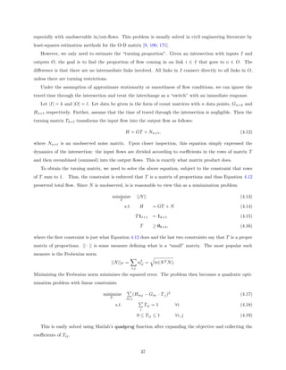 especially with unobservable in/out-ﬂows. This problem is usually solved in civil engineering literature by
least-squares estimation methods for the O-D matrix [9, 100, 171].
   However, we only need to estimate the “turning proportion”. Given an intersection with inputs I and
outputs O, the goal is to ﬁnd the proportion of ﬂow coming in on link i ∈ I that goes to o ∈ O. The
diﬀerence is that there are no intermediate links involved. All links in I connect directly to all links in O,
unless there are turning restrictions.
   Under the assumption of approximate stationarity or smoothness of ﬂow conditions, we can ignore the
travel time through the intersection and treat the interchange as a “switch” with an immediate response.
   Let |I| = k and |O| = . Let data be given in the form of count matrices with n data points, Gn×k and
Hn× respectively. Further, assume that the time of travel through the intersection is negligible. Then the
turning matrix Tk× transforms the input ﬂow into the output ﬂow as follows:

                                                      H = GT + Nn× ,                                    (4.12)

where Nn× is an unobserved noise matrix. Upon closer inspection, this equation simply expressed the
dynamics of the intersection: the input ﬂows are divided according to coeﬃcients in the rows of matrix T
and then recombined (summed) into the output ﬂows. This is exactly what matrix product does.
   To obtain the turning matrix, we need to solve the above equation, subject to the constraint that rows
of T sum to 1.    Thus, the constraint is enforced that T is a matrix of proportions and thus Equation 4.12
preserved total ﬂow. Since N is unobserved, is is reasonable to view this as a minimization problem

                                          minimize                 ||N ||                               (4.13)
                                                  T

                                                      s.t.          H        = GT + N                   (4.14)

                                                               T1       ×1   = 1k×1                     (4.15)

                                                                    T        ≥ 0k× ,                    (4.16)

where the ﬁrst constraint is just what Equation 4.12 does and the last two constraints say that T is a proper
matrix of proportions. || · || is some measure deﬁning what is a “small” matrix. The most popular such
measure is the Frobenius norm
                                         ||N ||F =                 n2 =
                                                                    ij       tr(N T N ).
                                                             i,j

Minimizing the Frobenius norm minimizes the squared error. The problem then becomes a quadratic opti-
mization problem with linear constraints

                                   minimize                  (Hmj − Gm· · T·j )2                        (4.17)
                                         T··           m,j
                                               s.t.                     Tij = 1            ∀i           (4.18)
                                                                    j
                                                                   0 ≤ Tij ≤ 1             ∀i, j        (4.19)

   This is easily solved using Matlab’s quadprog function after expanding the objective and collecting the
coeﬃcients of Tij .


                                                                     37
 