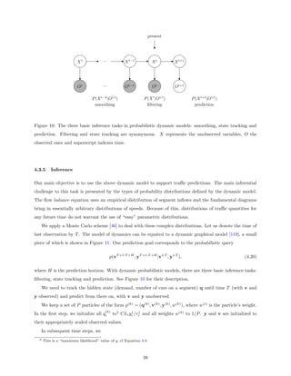 present




                         X1            ...           X t−1           Xt          X t+1




                         O1            ...           Ot−1            Ot           Ot+1

                                 P (X t−k |O1:t )               P (X t |O1:t )           P (X t+ |O1:t )
                                  smoothing                       ﬁltering                prediction



Figure 10: The three basic inference tasks in probabilistic dynamic models: smoothing, state tracking and
prediction. Filtering and state tracking are synonymous. X represents the unobserved variables, O the
observed ones and superscript indexes time.




4.3.5      Inference

Our main objective is to use the above dynamic model to support traﬃc predictions. The main inferential
challenge to this task is presented by the types of probability distributions deﬁned by the dynamic model.
The ﬂow balance equation uses an empirical distribution of segment inﬂows and the fundamental diagrams
bring in essentially arbitrary distributions of speeds. Because of this, distributions of traﬃc quantities for
any future time do not warrant the use of “easy” parametric distributions.
      We apply a Monte Carlo scheme [46] to deal with these complex distributions. Let us denote the time of
last observation by T . The model of dynamics can be equated to a dynamic graphical model [119], a small
piece of which is shown in Figure 11. Our prediction goal corresponds to the probabilistic query

                                             p(vT +1:T +H , yT +1:T +H |v1:T , y1:T ),                           (4.20)

where H is the prediction horizon. With dynamic probabilistic models, there are three basic inference tasks:
ﬁltering, state tracking and prediction. See Figure 10 for their description.
      We need to track the hidden state (demand, number of cars on a segment) q until time T (with v and
y observed) and predict from there on, with v and y unobserved.
      We keep a set of P particles of the form p(k) = (q(k) , v(k) , y(k) , w(k) ), where w(i) is the particle’s weight.
                                         (k)
In the ﬁrst step, we initialize all qi         to2 CLi yi /vi and all weights w(k) to 1/P . y and v are initialized to
                                                        1   1


their appropriately scaled observed values.
      In subsequent time steps, we
  2   This is a “maximum likelihood” value of q, cf Equation 4.8.



                                                                38
 