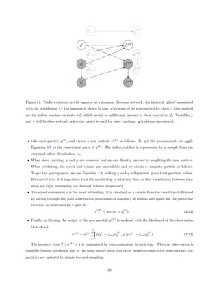 t                                          t+δt
                                              qi−1                                       qi−1


                                          t                                       t+δt
                                         qi                                      qi

                                               t                                          t+δt
                                              yi−1                                       yi−1

                                          t                                       t+δt
                                         yi                                      yi
                                               t                                          t+δt
                                              vi−1                                       vi−1


                                          t                                       t+δt
                                         vi                                      vi




Figure 11: Traﬃc evolution at i-th segment as a dynamic Bayesian network. An identical “plate” associated
with the neighboring i − 1-st segment is shown in gray, with some of its arcs omitted for clarity. Also omitted
are the inﬂow random variables iot , which would be additional parents to their respective qi . Variables y
                                 i
                                                                                            t


and v will be observed only when the model is used for state tracking. q is always unobserved.




 • take each particle p(k) , and create a new particle p (k) as follows. To get the q-component, we apply
   Equation 4.7 to the constituent parts of p(k) . The inﬂow/outﬂow is represented by a sample from the
   empirical inﬂow distribution ioi .
 • When state tracking, v and y are observed and we can directly proceed to weighting the new particle.
   When predicting, the speed and volume are unavailable and we obtain a complete particle as follows.
   To get the y-component, we use Equation 4.8, making y and q independent given their previous values.
   Because of this, it is important that the model step is relatively ﬁne, so that correlations between time
   steps are tight, expressing the demand/volume dependency.
 • The speed component v is the most interesting. It is obtained as a sample from the conditional obtained
   by slicing through the joint distribution (fundamental diagram) of volume and speed for the particular
   location, as illustrated by Figure 9:
                                                            (k)                  (k)
                                                        v   i     ∼ p(vi |yi = yi ).                    (4.21)

 • Finally, in ﬁltering the weight of the new particle p (k) is updated with the likelihood of the observation
   (yobs , vobs ):
                                                    S
                                   (k)        (k)                          (k)                   (k)
                               w         =w               p(y i = yobs |qi , yi )p(v i = vobs |yi )     (4.22)
                                                    i=1

   The property that     k   w(k) = 1 is maintained by renormalization in each step. When no observation is
available (during prediction and in the many model steps that occur between consecutive observations), the
particles are updated by simple forward sampling.


                                                                     39
 