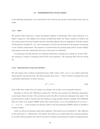 4.4   EXPERIMENTAL EVALUATION



In the following experiments, we are interested in how well can the dynamic model predict future state of
traﬃc.




4.4.1    Data


We consider I-376 westbound, a major metropolitan highway in Pittsburgh, USA, whose schematic is in
Figure 8 (page 34). This highway has 9 sensors installed that collect the volume (number of vehicles) and
the average speed of travel in 5-minute intervals. Data from adjacent lanes are aggregated. Our data consists
of 165 sequences of length M = 18 – this corresponds to 1.5 hours as each element of the sequence corresponds
to one 5-minute measurement. One sequence is extracted from the morning peak portion of each workday
and sequences that have missing data from any of the sensors are discarded.

   In experiments, the 165 sequences are randomly divided into a training and a testing set. In each “fold”,
the training set consists of randomly selected 70% of the sequences. The remaining 30% form the testing
set.




4.4.2    Experimental setup and baselines


We will compare three methods of predicting future traﬃc volume. First, we try a very simple model that
always predicts the previous state. We add a Gaussian noise term ∼ N (0, σ 2 ) ﬁtted to training data to get
a probability distribution on future outcomes:


                                                 y t+1 = y t +                                          (4.23)


Since traﬃc state usually does not change very abruptly, this is often a very reasonable predictor.

   Secondly, we will use the ARM A(p, q) model [18]: The ﬁrst sum expresses the Markovian dependence
on previously observed values. The second sum carries the eﬀect of noise into subsequent time points. The
parameterization (ϕ, θ) is learned from the training set using standard libraries available with MATLAB.
Since the order of an optimal ARMA model varies with location, we try all combinations of p, q for p =
1, . . . , 4, q = 0, . . . , 2 and compare our dynamic model to the best-performing ARMA variant to establish a
stronger baseline.

   Lastly, we will use our dynamic model with 8 segments. The model is run at resolution δt = 20s. Inference
in this model uses P = 100 particles. The number was chosen so as to allow faster than real-time prediction
on an older desktop machine and could be increased as needed and permitted by quality of implementation.


                                                       40
 