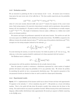 4.4.3   Evaluation metrics

We are interested in predicting the ﬂow in time horizons of ∆t = 5, 10, . . . 50 minutes (next 10 observa-
tions) given the most recent state of the traﬃc ﬂow y t . The three models respectively give the probability
distributions:
                          p0 (yt+∆t |yt ), pAR (yt+∆t |st−p:t ) and pdyn (yt+∆t |st−p:t ),

where st is the most recently observed traﬃc state and st−p:t denotes the sequence of the p most recent
states. Each testing sequence (18 consecutive observations) is entirely used in experiments; when prediction
horizon is H, the remaining 18 − H points is used for conditioning, i.e. the distribution we actually compute
is p(yH+1:18 |s1:(18−H) ). The length of initialization (burn-in) makes a diﬀerence in a hidden state model
such as our dynamic predictor.
   We measure and report the performance separately for each sensor location. Two metrics are used, the
root mean square error (RMSE) and the likelihood of actually observed data. The RMSE is computed as the
diﬀerence between the actually observed value y t+∆t and the mean of the predictive distribution p(ˆt+∆t |st ),
                                                                                                   y
averaged over the testing examples (indexed by the subscript               (j) ):

                                                                                    1/2
                                                    Ntest
                                             1
                                 e∆t =                     (Ep [ˆ(j) ] − y(j) )2 
                                                                 y t+∆t    t+∆t
                                                                                                                  (4.24)
                                            Ntest   j=1


To avoid cluttering the notation, we noted the location               for which we predict in e∆t , but not in y(j) . The
                                                                                                                t

        t
values y(j) in the above equation should be understood to be those associated with the location .
   The likelihood metric is deﬁned as
                                                            Ntest
                                                     1
                                      L∆t = −                           ˆ t+∆t (i)
                                                                    log p(y(i) |s1:t )                            (4.25)
                                                Ntest        i=1

and measures how well the predictive distribution ﬁts the actually observed values.
   Since the quantity to predict is continuous, a distribution represented by a ﬁnite number of weighted
particles will almost surely assign the probability of 0 to any particular value. We obviate the problem
by smoothing the particle set into a non-parametric distribution p(y). The respective parameters of the
non-parametric kernels are identical to those we used to model the volume-speed relationship.


4.4.4   Experimental results

Speed. A C++ implementation of the dynamic model runs at about 10 times real time with approximately
75 segments in the networks, δ = 20 sec simulation step and P = 100 particles on a 6-year old desktop
machine. That is, the model will take about 20 seconds to predict three minutes into the future in this
setting. The model would be very natural to parallelize if needed. Oﬀ-line learning of the model (fundamental
diagrams, inﬂow/outﬂow distributions) takes approximately 30 seconds per segment in Matlab connecting
to the MySQL server.


                                                              41
 