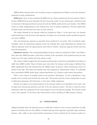 ARMA oﬀ-line learning takes a few seconds per sensor as implemented in Matlab on the same hardware;
prediction is nearly instantaneous.
   RMS error. First, we have tabulated the RMS error for volume prediction by the best model in Table 3.
Overall, ARMA(2,0) was most frequently the best time-series model. As one would expect, prediction tends
to deteriorate with longer prediction horizons for both the ARMA model and the naive baseline. The ARMA
results are rather disappointing for this medium-term (tens of minutes) prediction. Previous applications
extended mostly into the short-term only (at most minutes).
   The results obtained by the dynamic model are tabulated in Table 4. In the short term, our dynamic
model mostly loses to the best time-series approach. In longer term, the dynamic model’s prediction improves
over that of ARMA.
   Also, the downstream segments are generally better predicted by our model. This is intuitively under-
standable: when the downstream segments receive the vehicular ﬂow, much information has already been
collected upstream about the approximately same batch of vehicles. Upstream segments beneﬁt much less
from this information.
   Likelihood metrics. The corresponding likelihood metric results are tabulated in Table 5 and Table 6.
They show that ARMA provides a much better estimate of the uncertainty of the prediction than the naive
model even if the latter predicts the mean almost as well.
   The results in Table 6 suggest that the dynamic model provides a much better probabilistic description of
traﬃc than ARMA models. Figure 12 shows some cases where the dynamic model assigns a likelihood that
diﬀers signiﬁcantly from that obtained from the ARMA model. In general, volume distributions tend to be
skewed to the right. This biases the Gaussian time series approach to underestimate volume. It is plausible
that a generalized ARMA model using a skewed distribution (e.g. Poisson) could remedy this problem.
   There is also evidence of multiple modes in the predictive distribution. In such a distribution, many
samples can be actually quite far from the mean value. The location and time of day examined here is prone
to bifurcation phenomena (free ﬂow/jam), so this seems a likely explanation.
   Overall, two regions of successful prediction by the dynamic model can be identiﬁed in the results: that
of longer-term downstream prediction and that of the two upstream sensors. The ﬁrst is caused by better
information while the explanation for the second appears to lie in the physical topology. The dynamic model
is also “less surprised” by the future data which points to better modeling of traﬃc quantity variation.




                                         4.5   CONCLUSIONS


Adding knowledge about the physical process of traﬃc ﬂow resulted in more accurate predictions of traﬃc
speeds in situations that are more diﬃcult to handle with time-series approach, especially longer prediction
horizons. Also, traﬃc at sites located further downstream is better predicted by the dynamic model as it


                                                     42
 