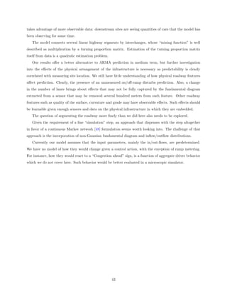 takes advantage of more observable data: downstream sites are seeing quantities of cars that the model has
been observing for some time.
   The model connects several linear highway segments by interchanges, whose “mixing function” is well
described as multiplication by a turning proportion matrix. Estimation of the turning proportion matrix
itself from data is a quadratic estimation problem.
   Our results oﬀer a better alternative to ARMA prediction in medium term, but further investigation
into the eﬀects of the physical arrangement of the infrastructure is necessary as predictability is clearly
correlated with measuring site location. We still have little understanding of how physical roadway features
aﬀect prediction. Clearly, the presence of an unmeasured on/oﬀ-ramp disturbs prediction. Also, a change
in the number of lanes brings about eﬀects that may not be fully captured by the fundamental diagram
extracted from a sensor that may be removed several hundred meters from such feature. Other roadway
features such as quality of the surface, curvature and grade may have observable eﬀects. Such eﬀects should
be learnable given enough sensors and data on the physical infrastructure in which they are embedded.
   The question of segmenting the roadway more ﬁnely than we did here also needs to be explored.
   Given the requirement of a ﬁne “simulation” step, an approach that dispenses with the step altogether
in favor of a continuous Markov network [48] formulation seems worth looking into. The challenge of that
approach is the incorporation of non-Gaussian fundamental diagram and inﬂow/outﬂow distributions.
   Currently our model assumes that the input parameters, mainly the in/out-ﬂows, are predetermined.
We have no model of how they would change given a control action, with the exception of ramp metering.
For instance, how they would react to a “Congestion ahead” sign, is a function of aggregate driver behavior
which we do not cover here. Such behavior would be better evaluated in a microscopic simulator.




                                                      43
 