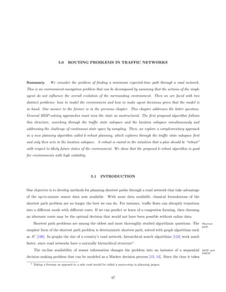 5.0    ROUTING PROBLEMS IN TRAFFIC NETWORKS




Summary.          We consider the problem of ﬁnding a minimum expected-time path through a road network.
This is an environment-navigation problem that can be decomposed by assuming that the actions of the single
agent do not inﬂuence the overall evolution of the surrounding environment. Then we are faced with two
distinct problems: how to model the environment and how to make agent decisions given that the model is
in hand. Our answer to the former is in the previous chapter. This chapter addresses the latter question.
General MDP-solving approaches must view the state as unstructured. The ﬁrst proposed algorithm follows
this structure, searching through the traﬃc state subspace and the location subspace simultaneously and
addressing the challenge of continuous state space by sampling. Then, we explore a complementary approach
in a new planning algorithm called k-robust planning, which explores through the traﬃc state subspace ﬁrst
and only then acts in the location subspace. k-robust is rooted in the intuition that a plan should be “robust”
with respect to likely future states of the environment. We show that the proposed k-robust algorithm is good
for environments with high volatility.




                                               5.1    INTRODUCTION


Our objective is to develop methods for planning shortest paths through a road network that take advantage
of the up-to-minute sensor data now available. With more data available, classical formulations of the
shortest path problem are no longer the best we can do. For instance, traﬃc ﬂows can abruptly transition
into a diﬀerent mode with diﬀerent costs. If we can predict or learn of a congestion forming, then choosing
an alternate route may be the optimal decision that would not have been possible without online data.
      Shortest path problems are among the oldest and most thoroughly studied algorithmic questions. The          Shortest
                                                                                                                  path
simplest form of the shortest path problem is deterministic shortest path, solved with graph algorithms such
as A∗ [136]. In graphs the size of a country’s road network, hierarchical search algorithms [124] work much
faster, since road networks have a naturally hierarchical structure1 .
      The on-line availability of sensor information changes the problem into an instance of a sequential         MDP and
                                                                                                                  SMDP
decision making problem that can be modeled as a Markov decision process [13, 14]. Since the time it takes
  1   Taking a freeway as opposed to a side road would be called a macro-step in planning jargon.



                                                             47
 