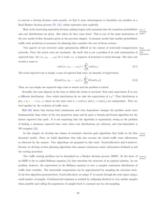 to execute a driving decision varies greatly, we ﬁnd it more advantageous to formulate our problem as a
Semi-Markov decision process [70, 131], which represents time explicitly.
    Most work concerning sequential decision making begins with assuming that the transition probabilities          Use of
                                                                                                                    dynamic
and cost distributions are given. But where do they come from? This is one of the main motivations of               model

the new model of ﬂow dynamics given in the previous chapter. A dynamic model that enables probabilistic
traﬃc state prediction is necessary for planning that considers the cost of future actions.
    Two aspects of cost structure make optimization diﬃcult in the context of real-world transportation             Both
                                                                                                                    random and
networks. First, the action costs are stochastic. By itself, this is not a problem if we seek minimization of       time
                                                                                                                    dependent
expected time. Let x1 , x2 , . . . , xN be a route, i.e. a sequence of locations to travel through. The time cost
of such a route is
                                                                       N
                                     cost( x1 , x2 , . . . , xN ) =         cost(xn ).                      (5.1)
                                                                      n=1
The total expected cost is simply a sum of expected link costs, by linearity of expectation:
                                                                      N
                                  E[cost( x1 , x2 , . . . , xN ] =          E[cost(xn )].                   (5.2)
                                                                      n=1

Thus, we can simply use expected edge costs in search and the problem is solved.
   Secondly, the costs depend on the time at which the action is executed. Now each expectation E is over
a diﬀerent distribution. Over which distribution do we take the expectation of xN ? That distribution is
p(t1 + t2 + · · · + tN −1 ), where no two time costs ti = cost(xi ) and tj = cost(xj ) are independent. They are
tied together by the evolution of traﬃc state.
   Hall [60] shows that having both randomness and time dependence changes the problem much more
fundamentally than either of the two properties alone and he gives a branch-and-bound algorithm for the
fastest expected time path. It is not surprising that the algorithm is exponential, seeing as the problem
of ﬁnding a minimum expected time route when cost distributions are arbitrary and time-dependent is
NP-complete [52].
    In this chapter we develop two classes of stochastic shortest path algorithms that build on the ﬂow             Contri-
                                                                                                                    bution
dynamics model. First, we build algorithms that take into account the initial traﬃc state information
as observed by the sensors. Two algorithms are proposed in this work: SampleSearch and k-robust.
Second, we develop on-line planning algorithms that assume continuous sensor information feedback to aid
the routing procedure.
    The traﬃc routing problem can be formalized as a Markov decision process (MDP). At the heart of                 Sample-
                                                                                                                    Search
an MDP is the so called Bellman equation [11] that describes the structure of an optimal solution. In our
problem, however, the expectation in the Bellman equation is over a complex continuous distribution of
traﬃc state variables. The intractable computation can be approximated by sampling the successor state.
In the ﬁrst algorithm presented here, SampleSearch, we adapt A∗ to search through the state space using a
small number of samples. Combinatorial explosion is avoided by collapsing identical or very similar samples
when possible and culling the population of samples back to constant size by sub-sampling.


                                                           48
 