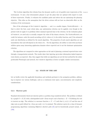 The k-robust algorithm ﬁrst obtains from the dynamic model a set of possible state trajectories of the          k-robust

environment. It uses a fast deterministic planner to get the plans that are optimal with respect to each
of these trajectories. Finally, it evaluates the candidate paths and selects the one optimizing the planning
objective. This relies on the assumption that the driver actions will not have an observable eﬀect on the
evolution of the environment.

   One of the advantages of the k-robust algorithm — and, to a smaller degree, SampleSearch — is
that to select the best, most robust plan, any optimization criterion can be applied, even though in the
present work we apply it to problems where minimal expected time is the criterion. In the evaluation phase
of k-robust, we need only to actually compute the value of the chosen criterion. For SampleSearch, we
could, for instance, order the search according u(f (s)), where u(·) is the utility function, and f the estimated
node cost distribution as deﬁned by the search algorithm. The properties of such search algorithm are not
immediately clear and will depend on the choice of u. For the algorithms, the ability to work with non-linear
utilities opens many interesting application domains where expected cost is not the dominant optimization
criterion.

   The algorithms are compared to other approaches on the task of planning a minimal expected-time route
through a transportation network. The results show that injecting up-to-date information indeed improves
route choices, as expected. Also, they suggest that while our algorithms are not the best method for the rather
predictable Pittsburgh road network, the k-robust algorithm is better in highly volatile environments.




                                       5.2    STATE OF THE ART



Let us brieﬂy review the applicable formalisms and methods pertinent to the navigation problem, address-
ing in sequence our various challenges, such as a continuous state space, non-stationarity and complexity
considerations.




5.2.1    Shortest path


Standard deterministic ﬁxed-cost shortest path is a problem long considered solved. The problem is deﬁned
by a graph G = (V, E) with a distinguished node t (from target) and a function c : E → R deﬁning the cost
to traverse an edge. The solution is a successor function s : V → V such that (v, s(v)) ∈ E and the sum of
edge costs on path deﬁned by s from any node v to t is minimal. The solution is given by a class of dynamic
programming algorithms containing Dijkstra’s shortest path [45] and its heuristically pruned variant, A∗
[136].


                                                       49
 
