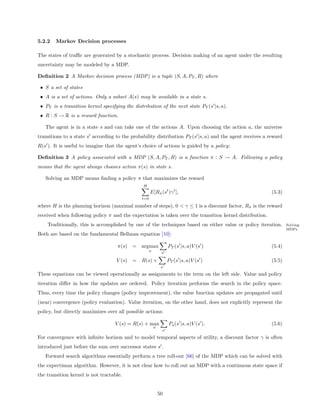 5.2.2   Markov Decision processes

The states of traﬃc are generated by a stochastic process. Decision making of an agent under the resulting
uncertainty may be modeled by a MDP.

Deﬁnition 2 A Markov decision process (MDP) is a tuple (S, A, PT , R) where

 • S a set of states
 • A is a set of actions. Only a subset A(s) may be available in a state s.
 • PT is a transition kernel specifying the distribution of the next state PT (s |s, a).
 • R : S → R is a reward function.

   The agent is in a state s and can take one of the actions A. Upon choosing the action a, the universe
transitions to a state s according to the probability distribution PT (s |s, a) and the agent receives a reward
R(s ). It is useful to imagine that the agent’s choice of actions is guided by a policy:

Deﬁnition 3 A policy associated with a MDP (S, A, PT , R) is a function π : S → A. Following a policy
means that the agent always chooses action π(s) in state s.

   Solving an MDP means ﬁnding a policy π that maximizes the reward
                                                 H
                                                      E[Rπ (st )γ t ],                                    (5.3)
                                                t=0

where H is the planning horizon (maximal number of steps), 0 < γ ≤ 1 is a discount factor, Rπ is the reward
received when following policy π and the expectation is taken over the transition kernel distribution.
    Traditionally, this is accomplished by one of the techniques based on either value or policy iteration.       Solving
                                                                                                                  MDPs
Both are based on the fundamental Bellman equation [10]:

                                    π(s) =      argmax             PT (s |s, a)V (s )                     (5.4)
                                                      a
                                                               s

                                    V (s) =     R(s) +             PT (s |s, a)V (s )                     (5.5)
                                                               s

These equations can be viewed operationally as assignments to the term on the left side. Value and policy
iteration diﬀer in how the updates are ordered. Policy iteration performs the search in the policy space.
Thus, every time the policy changes (policy improvement), the value function updates are propagated until
(near) convergence (policy evaluation). Value iteration, on the other hand, does not explicitly represent the
policy, but directly maximizes over all possible actions:

                                   V (s) = R(s) + max              Pa (s |s, a)V (s ).                    (5.6)
                                                          a
                                                               s

For convergence with inﬁnite horizon and to model temporal aspects of utility, a discount factor γ is often
introduced just before the sum over successor states s .
   Forward search algorithms essentially perform a tree roll-out [66] of the MDP which can be solved with
the expectimax algorithm. However, it is not clear how to roll out an MDP with a continuous state space if
the transition kernel is not tractable.


                                                              50
 