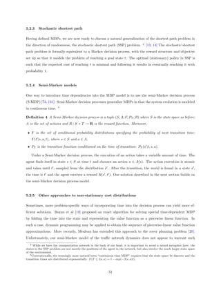 5.2.3    Stochastic shortest path

Heving deﬁned MDPs, we are now ready to discuss a natural generalization of the shortest path problem in
                                                                                        2
the direction of randomness, the stochastic shortest path (SSP) problem.                    [13, 14] The stochastic shortest
path problem is formally equivalent to a Markov decision process, with the reward structure and objective
set up so that it models the problem of reaching a goal state t. The optimal (stationary) policy in SSP is
such that the expected cost of reaching t is minimal and following it results in eventually reaching it with
probability 1.


5.2.4    Semi-Markov models

One way to introduce time dependencies into the MDP model is to use the semi-Markov decision process
(S-MDP) [73, 131]. Semi-Markov decision processes generalize MDPs in that the system evolution is modeled
                        3
in continuous time.

Deﬁnition 4 A Semi-Markov decision process is a tuple (S, A, F, PT , R) where S is the state space as before;
A is the set of actions and R : S × T → R is the reward function. Moreover,

 • F is the set of conditional probability distributions specifying the probability of next transition time:
    F (t |s, a, t), where s ∈ S and a ∈ A.

 • PT is the transition function conditioned on the time of transition: PT (s |t, s, a).

    Under a Semi-Markov decision process, the execution of an action takes a variable amount of time. The
agent ﬁnds itself in state s ∈ S at time t and chooses an action a ∈ A(s). The action execution is atomic
and takes until t , sampled from the distribution F . After the transition, the world is found in a state s ,
the time is t and the agent receives a reward R(s , t ). Our solution described in the next section builds on
the semi-Markov decision process model.


5.2.5    Other approaches to non-stationary cost distributions

Sometimes, more problem-speciﬁc ways of incorporating time into the decision process can yield more ef-
ﬁcient solutions. Boyan et al [19] proposed an exact algorithm for solving special time-dependent MDP
by folding the time into the state and representing the value function as a piecewise linear function. In
such a case, dynamic programming may be applied to obtain the sequence of piecewise-linear value function
approximations. More recently, Meuleau has extended this approach to the rover planning problem [20].
Unfortunately, our semi-Markov model of the traﬃc network dynamics does not appear to warrant such
   2 While we have the transportation network in the back of our head, it is important to avoid a mixed metaphor here: the

states in the SSP problem are not merely the positions of the agent in the network, but also involve the much larger state space
of the environment.
   3 Conventionally, the seemingly more natural term “continuous time MDP” requires that the state space be discrete and the

transition times are distributed exponentially: F (T ≤ t|s, a) = 1 − exp(−β(s, a)t).



                                                              51
 