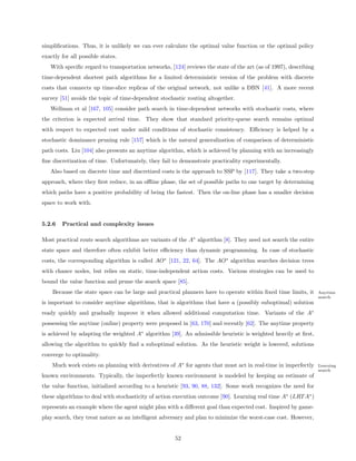 simpliﬁcations. Thus, it is unlikely we can ever calculate the optimal value function or the optimal policy
exactly for all possible states.
   With speciﬁc regard to transportation networks, [124] reviews the state of the art (as of 1997), describing
time-dependent shortest path algorithms for a limited deterministic version of the problem with discrete
costs that connects up time-slice replicas of the original network, not unlike a DBN [41]. A more recent
survey [51] avoids the topic of time-dependent stochastic routing altogether.
   Wellman et al [167, 105] consider path search in time-dependent networks with stochastic costs, where
the criterion is expected arrival time. They show that standard priority-queue search remains optimal
with respect to expected cost under mild conditions of stochastic consistency. Eﬃciency is helped by a
stochastic dominance pruning rule [157] which is the natural generalization of comparison of deterministic
path costs. Liu [104] also presents an anytime algorithm, which is achieved by planning with an increasingly
ﬁne discretization of time. Unfortunately, they fail to demonstrate practicality experimentally.
   Also based on discrete time and discretized costs is the approach to SSP by [117]. They take a two-step
approach, where they ﬁrst reduce, in an oﬄine phase, the set of possible paths to one target by determining
which paths have a positive probability of being the fastest. Then the on-line phase has a smaller decision
space to work with.


5.2.6   Practical and complexity issues

Most practical route search algorithms are variants of the A∗ algorithm [8]. They need not search the entire
state space and therefore often exhibit better eﬃciency than dynamic programming. In case of stochastic
costs, the corresponding algorithm is called AO∗ [121, 22, 64]. The AO∗ algorithm searches decision trees
with chance nodes, but relies on static, time-independent action costs. Various strategies can be used to
bound the value function and prune the search space [85].
    Because the state space can be large and practical planners have to operate within ﬁxed time limits, it      Anytime
                                                                                                                 search
is important to consider anytime algorithms, that is algorithms that have a (possibly suboptimal) solution
ready quickly and gradually improve it when allowed additional computation time. Variants of the A∗
possessing the anytime (online) property were proposed in [63, 170] and recently [62]. The anytime property
is achieved by adapting the weighted A∗ algorithm [39]. An admissible heuristic is weighted heavily at ﬁrst,
allowing the algorithm to quickly ﬁnd a suboptimal solution. As the heuristic weight is lowered, solutions
converge to optimality.
    Much work exists on planning with derivatives of A∗ for agents that must act in real-time in imperfectly     Learning
                                                                                                                 search
known environments. Typically, the imperfectly known environment is modeled by keeping an estimate of
the value function, initialized according to a heuristic [93, 90, 88, 132]. Some work recognizes the need for
these algorithms to deal with stochasticity of action execution outcome [90]. Learning real time A∗ (LRT A∗ )
represents an example where the agent might plan with a diﬀerent goal than expected cost. Inspired by game-
play search, they treat nature as an intelligent adversary and plan to minimize the worst-case cost. However,


                                                     52
 