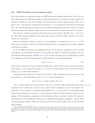 5.3.1    SMDP formulation of the navigation problem

Let us now describe our navigation problem as a MDP, assuming for simplicity discrete time. First, the state
space must contain the traﬃc state variable vector S, which includes, at a minimum, the ﬂow speeds at all
locations. In addition to the traﬃc variables, we extend the state with the current position of the car we
plan to route. The position is represented using variable X. X is assumed to be observed at any decision
point. Not coincidentally, this is the same X as in the graph representation of the road network. As a result,
the full state space of the Markov decision process is the cross-product of traﬃc states and a car location.
   The actions to consider correspond to route choices at the current location. Formally, A(x) = {x |(x, x ) ∈
E}. The traﬃc situation component of the state does not limit the driver’s choice. Therefore A is only a
function of X and not S.
   Since the optimization criterion is time, it is not appropriate to discount the cost, so γ = 1. This
would cause convergence problems in the inﬁnite planning horizon, but navigation can be safely considered
a ﬁnite-horizon problem.
   So far the MDP formulation was straightforward, but the discrete-time assumption is crude as some
road segments are much longer than others. Let us make time explicit by casting the navigation task as a
Semi-Markov Decision problem (S-MDP) [70, 73, 131] and take advantage of some independencies speciﬁc
to the application. The transition dynamics are fully described by the conditional density:

                                                     p(s , x , t|s, x, a)                                            (5.7)

where s and s represent the current and the next traﬃc state, x and x are the current and the next locations
of the vehicle, a is the routing action taken at x. t is the time of the transition, that is, the time it takes to
get from x to x under traﬃc condition s.
   Assuming that the travel time t is deﬁned by the current4 traﬃc conditions s, the current location x and
action taken at x, the density function p(s , x , t|s, x, a) can be decomposed as

                                   p(s , x , t|s, x, a) = p(t|s, x, a)p(s , x |s, x, a, t).                          (5.8)

    Let us analyze the ﬁrst term of the product. The time to traverse a link only depends on the (speed                       p(t|x, s, a)

component of the) traﬃc state s and not on the moment when the transition is made. For simplicity, the
travel time t over a segment i is computed deterministically as t = Li /vi (s), where Li is the segment length
(obtained from infrastructure data) and vi is the component of the state s that represents speed at the i-th
segment. This formulation is contingent on three assumptions. First, we assume the driver will realize the
same speed as the overall traﬃc ﬂow. Second, we are making the homogeneity assumption – that the speed
is uniform along the segment. Lastly, the execution time should be short enough so that the speeds remain
nearly constant.
    4 This assumption is warranted if action execution (link traversal) time is much shorter than the time scale on which

signiﬁcant state changes occur in the underlying process. For our traﬃc application, the median road segment traversal time
is far below one minute and one can safely assume that the traﬃc state remains approximately constant during such a short
period.



                                                             54
 
