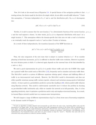 Now, let’s look at the second term of Equation 5.8. A special feature of the navigation problem is that                 s ⊥x

routing actions, the choices made by the driver of a single vehicle, do not aﬀect overall traﬃc behavior.5 Under
this assumption, s becomes independent of x, x and a; and the distribution p(s , x |s, x, a, t) decomposes
into

                                         p(s , x |s, x, a, t) = p(s |s, t)p(x |x, a)                                  (5.9)


       Further, it is safe to assume that the next location x is a deterministic function of the current location              p(x |x, a)

x and the road segment a chosen. In other words, p(x |x, a) is a degenerate distribution with mass 1 at a
single location x . This assumption reﬂects the domain-speciﬁc fact that once we take a road a in location
x we eventually reach the segment’s end at x and no other X-states in between.

   As a result of these independencies, the transition dynamics of the MDP factorizes as


                                   p(s , x , t|s, x, a) = p(s |s, t) p(x |x, a) p(t|s, x, a)                         (5.10)
                                                                     determ.     determ.



   Thus, the only component of the next state that is subject to random behavior is s . If we consider
planning in ﬁxed-time increments, p(s |s) is suﬃcient to describe traﬃc state evolution. However in general,
the next decision point at which s is observed again depends on the traversal time of the link identiﬁed by
x and a ∈ A(x).

   We need a good representation for p(s |s, t) to predict future traﬃc and solve the S-MDP. One might
use a general traﬃc ﬂow model such as MetaNet [113], frequently used to simulate and study traﬃc ﬂows.
The MetaNet model is a system of diﬀerence equations relating speed, volumes and buﬀering eﬀects of
traﬃc in an interconnected road network. However, the MetaNet model is deterministic and does not
reﬂect possible variations among traﬃc variates (speeds, volumes) and variations among speeds of individual
vehicles. A closer match is a probabilistic predictive system like JamBayes [69], which models traﬃc behavior
using Bayesian network. This model is unfortunately unsuitable since it reduces the problem by focusing
on pre-identiﬁed traﬃc bottlenecks only, while we consider the network in its full generality. Also, it is less
appealing intuitively, since it optimizes a prediction metric only and employs structural learning. As a result,
its learned Bayes network models have no common-sense interpretation.

   We will compare a range of diﬀerent representations of p(s |s, t) from straw men of increasing complexity
to the dynamic model of Chapter 4.


   5 If such an algorithm is widely adopted and recommends to each driver the same route, interesting eﬀects arise and the

assumption is no longer valid. In fact, many envision that traﬃc management systems of the future will be centralized to a
large degree, beneﬁting from the origin-destination information collected from most vehicles prior to their departure. While
they might take the road utilization to a new level of optimality, systems so pervasive—and intrusive—will deﬁnitely not be
implemented in the foreseeable future (and there are good reasons to hope for “never”). Therefore this work will not be
concerned with such problems of collective decision making.



                                                              55
 