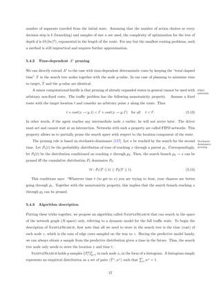 number of segments traveled from the initial state. Assuming that the number of action choices at every
decision step is b (branching) and samples of size n are used, the complexity of optimization for the tree of
depth d is O((bn)d ), exponential in the length of the route. For any but the smallest routing problems, such
a method is still impractical and requires further approximation.


5.4.2   Time-dependent A∗ pruning

We can directly extend A∗ to the case with time-dependent deterministic costs by keeping the “total elapsed
time” T in the search tree nodes together with the node g-value. In our case of planning to minimize time
to target, T and the g-value are identical.
    A minor computational hurdle is that pruning of already expanded states in general cannot be used with      FIFO
                                                                                                                networks
arbitrary non-ﬁxed costs. The traﬃc problem has the following monotonicity property.         Assume a ﬁxed
route with the target location t and consider an arbitrary point x along the route. Then

                          t + cost(x → y, t) < t + cost(x → y, t ) for all       t<t.                  (5.13)

In other words, if the agent reaches any intermediate node x earlier, he will not arrive later. The driver
must act and cannot wait at an intersection. Networks with such a property are called FIFO networks. This
property allows us to partially prune the search space with respect to the location component of the state.
    The pruning rule is based on stochastic-dominance [157]. Let x be reached by the search for the second      Stochastic
                                                                                                                dominance
time. Let P1 (t) be the probability distribution of time of reaching x through a parent p1 . Correspondingly,   pruning

let P2 (t) be the distribution conditioned on reaching x through p2 . Then, the search branch p2 → x can be
pruned iﬀ the cumulative distribution P1 dominates P2 :

                                         ∀t : P1 (T ≤ t) ≥ P2 (T ≤ t).                                 (5.14)

   This conditions says: “Whatever time t (to get to x) you are trying to beat, your chances are better
going through p1 . Together with the monotonicity property, this implies that the search branch reaching x
through p2 can be pruned.


5.4.3   Algorithm description

Putting these tricks together, we propose an algorithm called SampleSearch that can search in the space
of the network graph (X-space) only, referring to a dynamic model for the full traﬃc state. To begin the
description of SampleSearch, ﬁrst note that all we need to store in the search tree is the time (cost) of
each node z, which is the sum of edge costs sampled on the way to z. Having the predictive model handy,
we can always obtain a sample from the predictive distribution given a time in the future. Thus, the search
tree node only needs to store the location x and time t.
   SampleSearch holds p samples {Tiq }p in each node xi in the form of a histogram. A histogram simply
                                      q=1

represents an empirical distribution as a set of pairs T z , wz such that    z   wz = 1.


                                                      57
 