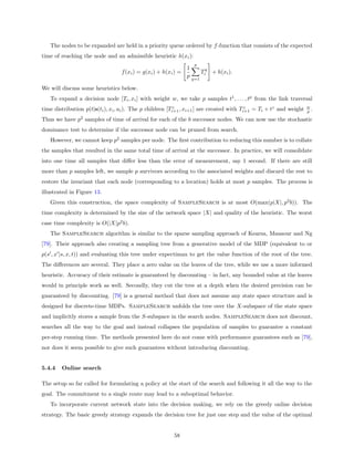The nodes to be expanded are held in a priority queue ordered by f -function that consists of the expected
time of reaching the node and an admissible heuristic h(xi ):
                                                                     p
                                                                1
                                  f (xi ) = g(xi ) + h(xi ) =             Tiq + h(xi ).
                                                                p   q=1

We will discuss some heuristics below.
   To expand a decision node [Ti , xi ] with weight w, we take p samples t1 , . . . , tp from the link traversal
                                                                                                                    w
time distribution p(t|s(ti ), xi , ai ). The p children [Ti+1 , xi+1 ] are created with Ti+1 = Ti + tz and weight
                                                          z                              z
                                                                                                                    p.

Thus we have p2 samples of time of arrival for each of the b successor nodes. We can now use the stochastic
dominance test to determine if the successor node can be pruned from search.
   However, we cannot keep p2 samples per node. The ﬁrst contribution to reducing this number is to collate
the samples that resulted in the same total time of arrival at the successor. In practice, we will consolidate
into one time all samples that diﬀer less than the error of measurement, say 1 second. If there are still
more than p samples left, we sample p survivors according to the associated weights and discard the rest to
restore the invariant that each node (corresponding to a location) holds at most p samples. The process is
illustrated in Figure 13.
   Given this construction, the space complexity of SampleSearch is at most O(max(p|X|, p2 b)). The
time complexity is determined by the size of the network space |X| and quality of the heuristic. The worst
case time complexity is O(|X|p2 b).
   The SampleSearch algorithm is similar to the sparse sampling approach of Kearns, Mansour and Ng
[79]. Their approach also creating a sampling tree from a generative model of the MDP (equivalent to or
p(s , x |s, x, t)) and evaluating this tree under expectimax to get the value function of the root of the tree.
The diﬀerences are several. They place a zero value on the leaves of the tree, while we use a more informed
heuristic. Accuracy of their estimate is guaranteed by discounting – in fact, any bounded value at the leaves
would in principle work as well. Secondly, they cut the tree at a depth when the desired precision can be
guaranteed by discounting. [79] is a general method that does not assume any state space structure and is
designed for discrete-time MDPs. SampleSearch unfolds the tree over the X-subspace of the state space
and implicitly stores a sample from the S-subspace in the search nodes. SampleSearch does not discount,
searches all the way to the goal and instead collapses the population of samples to guarantee a constant
per-step running time. The methods presented here do not come with performance guarantees such as [79],
nor does it seem possible to give such guarantees without introducing discounting.


5.4.4   Online search

The setup so far called for formulating a policy at the start of the search and following it all the way to the
goal. The commitment to a single route may lead to a suboptimal behavior.
   To incorporate current network state into the decision making, we rely on the greedy online decision
strategy. The basic greedy strategy expands the decision tree for just one step and the value of the optimal


                                                         58
 
