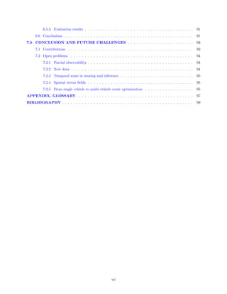 6.5.3 Evaluation results . . . . . . . . . . . . . . . . . . . . . . . . . . . . . . . . . . . . . .      91
     6.6 Conclusions . . . . . . . . . . . . . . . . . . . . . . . . . . . . . . . . . . . . . . . . . . . . .      91
7.0 CONCLUSION AND FUTURE CHALLENGES . . . . . . . . . . . . . . . . . . . . . . .                                  93
     7.1 Contributions . . . . . . . . . . . . . . . . . . . . . . . . . . . . . . . . . . . . . . . . . . . .      93
     7.2 Open problems . . . . . . . . . . . . . . . . . . . . . . . . . . . . . . . . . . . . . . . . . . .        94
          7.2.1 Partial observability . . . . . . . . . . . . . . . . . . . . . . . . . . . . . . . . . . . . .     94
          7.2.2 New data . . . . . . . . . . . . . . . . . . . . . . . . . . . . . . . . . . . . . . . . . . .      94
          7.2.3 Temporal noise in sensing and inference . . . . . . . . . . . . . . . . . . . . . . . . . .         95
          7.2.4 Spatial vector ﬁelds . . . . . . . . . . . . . . . . . . . . . . . . . . . . . . . . . . . . .      95
          7.2.5 From single vehicle to multi-vehicle route optimization . . . . . . . . . . . . . . . . .           95
APPENDIX. GLOSSARY                . . . . . . . . . . . . . . . . . . . . . . . . . . . . . . . . . . . . . . . .   97
BIBLIOGRAPHY . . . . . . . . . . . . . . . . . . . . . . . . . . . . . . . . . . . . . . . . . . . . . .            99




                                                        vii
 
