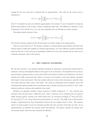 strategy for the next step state is replaced with its approximation. The value for the current state is
calculated as:                                                                            
                                                         n
                                                     1                         ˆ
                                  V (s, x) = min              [tj (s, x, a) + V (sj , xa )] ,
                                             a       n   j=1

      ˆ                                                                ˆ
where V is obtained via some more eﬃcient approximation. For instance, V can be obtained by solving the
shortest-path problem in the X-space, without considering traﬃc state. The diﬀerence in eﬃciency is that
in Equation 5.12 we obtain V (sj , xa ) by the same algorithm, here we fall back on a faster heuristic.
       The optimal greedy decision is then
                                                                                            
                                                             n
                                                     1                           ˆ
                                π(s, x) = argmin                [tj (s, x, a) + V (sj , xa )] .
                                             a       n    j=1


The d-greedy strategy expands d levels of the decision tree before relying on the approximation.
                                  ˆ
       There are many choices for V . For instance, solution to a relaxed shortest path problem with ﬁxed costs
without regard to traﬃc state qualiﬁes as a possible approximation. It is more eﬃcient to perform backwards
search in this case, as the cost-to-go is immediately collected for every node reached and the result can be
cached for subsequent calls to the heuristic.




                                   5.5   THE K-ROBUST ALGORITHM


We will now introduce a new planning algorithm designed for planning in environments characterized by
stochastic evolution and negligible inﬂuence of the agent on the environment. The algorithm tries to mirror a
natural decision making process in a driver faced with several choices of route to her destination. The driver
estimates the traﬃc environment she is likely to encounter and considers a route that appears reasonable
with respect to that environment. Then she considers alternative states of the environment, especially those
that would make her chosen route a bad choice. She winds up considering several candidate routes and
evaluating them against possible future environments states. Finally, she selects the one that is “best” under
whatever preference criterion exists implicitly in her mind.
       Similarly, our algorithm considers a future trajectory of traﬃc conditions s : T → S, a function that
associates with each each time a traﬃc ﬂow state. Such a trajectory can be obtained from the model of
                                                                                                       (j)           (j)   (j)
traﬃc dynamics p(s |s), starting in the initial traﬃc state, by successively sampling s1                     from p(s1 |s0 ),
 (j)            (j)   (j)                                                 (j)        (j)
s2 from p(s2 |s1 ), etc. using a ﬁxed time period between si                    and si+1 . The traﬃc state at times between
samples is approximated by linear interpolation between the two samples closest in time. The sequence
needs to be long enough to cover the maximum possible time that execution of the plan can take. In our
implementation, we interleave the dynamic model with planning. The planner requests the samples from
the dynamic model, which uses lazy evaluation for eﬃciency.


                                                                 60
 