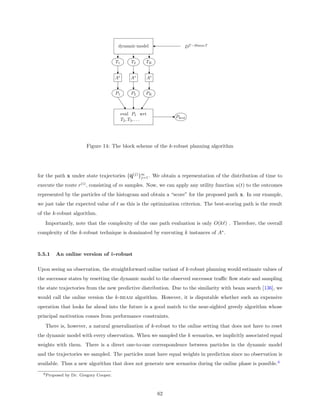 dynamic model                    DT −30min:T


                                        T1         T2       TK


                                        A∗         A∗       A∗


                                        P1         P2       PK



                                             eval P1 wrt
                                                                      Pbest
                                             T 2 , T3 , . . .




                         Figure 14: The block scheme of the k-robust planning algorithm




for the path x under state trajectories {q(j) }m . We obtain a representation of the distribution of time to
                                               j=1

execute the route r(i) , consisting of m samples. Now, we can apply any utility function u(t) to the outcomes
represented by the particles of the histogram and obtain a “score” for the proposed path x. In our example,
we just take the expected value of t as this is the optimization criterion. The best-scoring path is the result
of the k-robust algorithm.
   Importantly, note that the complexity of the one path evaluation is only O(k ) . Therefore, the overall
complexity of the k-robust technique is dominated by executing k instances of A∗ .



5.5.1   An online version of k-robust

Upon seeing an observation, the straightforward online variant of k-robust planning would estimate values of
the successor states by resetting the dynamic model to the observed successor traﬃc ﬂow state and sampling
the state trajectories from the new predictive distribution. Due to the similarity with beam search [136], we
would call the online version the k-beam algorithm. However, it is disputable whether such an expensive
operation that looks far ahead into the future is a good match to the near-sighted greedy algorithm whose
principal motivation comes from performance constraints.
   There is, however, a natural generalization of k-robust to the online setting that does not have to reset
the dynamic model with every observation. When we sampled the k scenarios, we implicitly associated equal
weights with them. There is a direct one-to-one correspondence between particles in the dynamic model
and the trajectories we sampled. The particles must have equal weights in prediction since no observation is
available. Thus a new algorithm that does not generate new scenarios during the online phase is possible.6
  6 Proposed   by Dr. Gregory Cooper.



                                                                 62
 