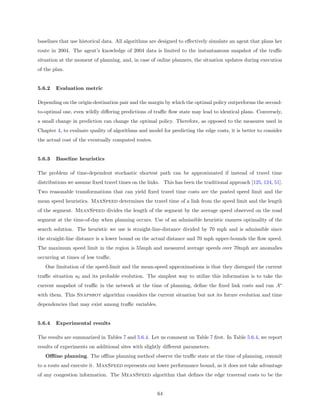 baselines that use historical data. All algorithms are designed to eﬀectively simulate an agent that plans her
route in 2004. The agent’s knowledge of 2004 data is limited to the instantaneous snapshot of the traﬃc
situation at the moment of planning, and, in case of online planners, the situation updates during execution
of the plan.


5.6.2   Evaluation metric

Depending on the origin-destination pair and the margin by which the optimal policy outperforms the second-
to-optimal one, even wildly diﬀering predictions of traﬃc ﬂow state may lead to identical plans. Conversely,
a small change in prediction can change the optimal policy. Therefore, as opposed to the measures used in
Chapter 4, to evaluate quality of algorithms and model for predicting the edge costs, it is better to consider
the actual cost of the eventually computed routes.


5.6.3   Baseline heuristics

The problem of time-dependent stochastic shortest path can be approximated if instead of travel time
distributions we assume ﬁxed travel times on the links. This has been the traditional approach [125, 124, 51].
Two reasonable transformations that can yield ﬁxed travel time costs are the posted speed limit and the
mean speed heuristics. MaxSpeed determines the travel time of a link from the speed limit and the length
of the segment. MeanSpeed divides the length of the segment by the average speed observed on the road
segment at the time-of-day when planning occurs. Use of an admissible heuristic ensures optimality of the
search solution. The heuristic we use is straight-line-distance divided by 70 mph and is admissible since
the straight-line distance is a lower bound on the actual distance and 70 mph upper-bounds the ﬂow speed.
The maximum speed limit in the region is 55mph and measured average speeds over 70mph are anomalies
occurring at times of low traﬃc.
   One limitation of the speed-limit and the mean-speed approximations is that they disregard the current
traﬃc situation s0 and its probable evolution. The simplest way to utilize this information is to take the
current snapshot of traﬃc in the network at the time of planning, deﬁne the ﬁxed link costs and run A∗
with them. This Snapshot algorithm considers the current situation but not its future evolution and time
dependencies that may exist among traﬃc variables.


5.6.4   Experimental results

The results are summarized in Tables 7 and 5.6.4. Let us comment on Table 7 ﬁrst. In Table 5.6.4, we report
results of experiments on additional sites with slightly diﬀerent parameters.
   Oﬄine planning. The oﬄine planning method observe the traﬃc state at the time of planning, commit
to a route and execute it. MaxSpeed represents our lower performance bound, as it does not take advantage
of any congestion information. The MeanSpeed algorithm that deﬁnes the edge traversal costs to be the


                                                     64
 