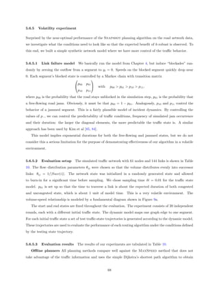 5.6.5     Volatility experiment

Surprised by the near-optimal performance of the Snapshot planning algorithm on the road network data,
we investigate what the conditions need to look like so that the expected beneﬁt of k-robust is observed. To
this end, we built a simple synthetic network model where we have more control of the traﬃc behavior.


5.6.5.1    Link failure model       We basically run the model from Chapter 4, but induce “blockades” ran-
domly by zeroing the outﬂow from a segment to yi = 0. Speeds on the blocked segment quickly drop near
0. Each segment’s blocked state is controlled by a Markov chain with transition matrix
                                         
                                 p00 p01
                                          with p00 > p01 > p10 > p11 ,
                                 p10 p11
where p00 is the probability that the road stays unblocked in the simulation step, p01 is the probability that
a free-ﬂowing road jams. Obviously, it must be that p00 = 1 − p01 . Analogously, p10 and p11 control the
behavior of a jammed segment. This is a fairly plausible model of incident dynamics. By controlling the
values of p·· , we can control the predictability of traﬃc conditions, frequency of simulated jam occurrence
and their duration: the larger the diagonal elements, the more predictable the traﬃc state is. A similar
approach has been used by Kim et al [85, 84].
   This model implies exponential durations for both the free-ﬂowing and jammed states, but we do not
consider this a serious limitation for the purpose of demonstrating eﬀectiveness of our algorithm in a volatile
environment.


5.6.5.2    Evaluation setup        The simulated traﬃc network with 61 nodes and 144 links is shown in Table
10. The ﬂow–distribution parameters θij were chosen so that the volume distributes evenly into successor
links: θij = 1/|Succ(i)|. The network state was initialized in a randomly generated state and allowed
to burn-in for a signiﬁcant time before sampling. We chose sampling time δt = 0.01 for the traﬃc state
model. p01 is set up so that the time to traverse a link is about the expected duration of both congested
and uncongested state, which is about 1 unit of model time. This is a very volatile environment. The
volume-speed relationship is modeled by a fundamental diagram shown in Figure 9a.
   The start and end states are ﬁxed throughout the evaluation. The experiment consists of 20 independent
rounds, each with a diﬀerent initial traﬃc state. The dynamic model maps one graph edge to one segment.
For each initial traﬃc state a set of test traﬃc-state trajectories is generated according to the dynamic model.
These trajectories are used to evaluate the performance of each routing algorithm under the conditions deﬁned
by the testing state trajectory.


5.6.5.3    Evaluation results       The results of our experiments are tabulated in Table 10.
   Oﬄine planners All planning methods compare well against the MaxSpeed method that does not
take advantage of the traﬃc information and uses the simple Dijkstra’s shortest path algorithm to obtain


                                                       68
 