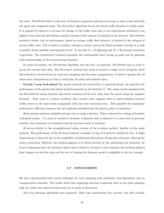 the route. MaxSpeed fails to take note of frequent congestion patterns occurring on some roads and leads
the agent onto congested roads. The Snapshot algorithm freezes the initial traﬃc situation to build a plan.
It is plagued by failures to account for change in the traﬃc state and in our experiments performed even
slightly worse than the MaxSpeed method, because of the amount of volatility in the network. MeanSpeed
method is better, but its performance, based on average traﬃc ﬂow behavior, is limited by the variance of
actual traﬃc costs. The k-robust method, emerges a winner among the ﬁxed strategies because it is able
to predict future possible contingencies better. It ran with k = 10 planning and M = 20 internal evaluation
trajectories. The Omniscient method represents the unattainable lower bound on path cost by planning
with foreknowledge of the actual testing situation.
   In terms of runtime, the MaxSpeed algorithm was the best, as expected. MaxSpeed has no need to
access the current state data. The Snapshot method only needs to retrieve a single vector of speeds, while
MeanSpeed is slowed down by trajectory sampling and the mean computations. k-robust spends over 10
times more computation as it has to both plan 10 paths and evaluate them.
   Greedy 1-step look-ahead The greedy methods are tested with a 1-step look-ahead. As expected, the
                                                                      ˆ
performance of the greedy look-ahead methods depends on the heuristic V . The online search equipped with
the MeanSpeed search heuristic had better estimates of the true value than the search using the snapshot
heuristic. That mean is a better predictor than current state suggests there is anticorrelation between
traﬃc states on the time scales comparable with the route execution time. This parallels the standalone
performance diﬀerence between the two methods embedded into the greedy policy as heuristics.
   Both variants achieved negligible average time to make a decision. This is achieved by caching of heuristic
evaluation results – if a state is reached in heuristic evaluation that is identical to a state seen in previous
searches, the evaluation is terminated and the previous result is returned.
   K-beam-greedy is the straightforward online version of the k-robust method, feasible in this small
network. The performance of the K-beam-greedy is similar to that of k-robust method in cost. A slight
improvement is observed due to the availability of additional information during plan execution, allowing for
course corrections. However, the method appears to be driven heavily by the underlying cost estimator. In
terms of planning time, the method is faster than k-robust, because it only evaluates the resulting paths if
they disagree on the ﬁrst step and the cost of running the dynamic model is negligible in the toy example.




                                          5.7    CONCLUSIONS


We have experimented with several strategies for route planning with stochastic, time-dependent costs in
transportation networks. The results show that exploiting real-time congestion data in the route planning
task can reduce the expected travel time by as much as 20 percent.
   Two new planning algorithms were proposed. Both take stochasticity into account, but then actually


                                                      70
 