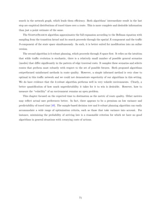 search in the network graph, which lends them eﬃciency. Both algorithms’ intermediate result in the last
step are empirical distributions of travel times over a route. This is more complete and desirable information
than just a point estimate of the same.
   The SampleSearch algorithm approximates the full expansion according to the Bellman equation with
sampling from the transition kernel and its search proceeds through the spatial X-component and the traﬃc
S-component of the state space simultaneously. As such, it is better suited for modiﬁcation into an online
version.
   The second algorithm is k-robust planning, which proceeds through S-space ﬁrst. It relies on the intuition
that while traﬃc evolution is stochastic, there is a relatively small number of possible general scenarios
(modes) that diﬀer signiﬁcantly in the pattern of edge traversal costs. It samples these scenarios and selects
routes that perform most robustly with respect to the set of possible futures. Both proposed algorithms
outperformed uninformed methods in route quality. However, a simple informed method is very close to
optimal in this traﬃc network and we could not demonstrate superiority of our algorithms in this setting.
We do have evidence that the k-robust algorithm performs well in very volatile environments. Clearly, a
better quantiﬁcation of how much unpredictability it takes for it to win is desirable. However, how to
measure the “volatility” of an environment remains an open problem.
   This chapter focused on the expected time to destination as the metric of route quality. Other metrics
may reﬂect actual user preferences better. In fact, there appears to be a premium on low variance and
predictability of travel time [49]. The sample-based decision tree and k-robust planning algorithm can easily
accommodate a wide range of optimization criteria, such as those that take variance into account. For
instance, minimizing the probability of arriving late is a reasonable criterion for which we have no good
algorithms in general situations with covarying costs of actions.




                                                     71
 