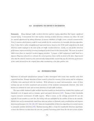 6.0    LEARNING TO DETECT INCIDENTS




Summary.       Many deployed traﬃc incident detection systems employ algorithms that require signiﬁcant
manual tuning. I demonstrate here that machine learning incident detection solutions can reduce the need
for manual adjustments by taking advantage of massive databases of traﬃc sensor network measurements.
First, I examine which features might be most suitable for the construction of a learnable detection algorithm.
Next, I show that a rather straightforward supervised learner based on the SVM model outperforms the ﬁxed
detection model employed in the state-of-the-art traﬃc incident detectors. Lastly, we seek further detection
performance improvements by correcting misaligned incident times in the training data. The noise in incident
labels arises from an imperfect incident logging procedure. I propose a label realignment model based on a
dynamic Bayesian network to re-estimate the correct position (time) of the incident in the data. Experiments
show that the detector trained on the automatically realigned data consistently tops the detection performance
of the model derived from the original data while maintaining a low false positive rate.




                                          6.1   INTRODUCTION


Operation of real-world infrastructure systems is often interrupted with events that interfere with their
expected function. Prompt detection of these events is critical for recovery of the system and for mitigation
of further costs associated with the incidents. With advances in sensor instrumentation, many of these
systems can now be better monitored and occurrence of the incidents automatically detected. Our work
focuses on methods for early and accurate detection of road traﬃc incidents.
   The most widely deployed traﬃc incident detection models are ﬁxed-structure models that combine and
threshold a set of signals such as volumes, speed and speed derivatives [107]. Tuning of these thresholds
requires extensive involvement of traﬃc experts. What is worse, as the settings extracted for one site
typically do not transfer to a new site, the tuning costs are multiplied by the number of sites in the network.
Models that can be automatically tuned from data can reduce or eliminate costly recalibrations and improve
detection performance [44, 134, 133, 127]. Inter-site transferability of detection algorithms is a central concern
in automatic incident detection [155]. Machine learning oﬀers a recipe for transferable detection algorithms:
re-learn the detector on data from the new site, possibly borrowing power from the old site in form of prior


                                                       72
 