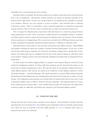 knowledge and we are presenting just such a solution.
   If incident labels are available, the detection models can be trained in supervised mode and the detection
task is one of classiﬁcation. Alternatively, incident detection can operate by detecting anomalies in the
behavior of the traﬃc system. In such a case, incident labels are not needed and any anomalies are assumed
to be incidents. However, not every anomaly is in fact an incident. This mismatch leads to reduction
of detection accuracy. Thus it is reasonable to expect supervised approaches to outperform unsupervised
anomaly detection. Since we do have access to incident logs, we adopt the supervised learning view.
   First, we gauge the informativeness of particular traﬃc ﬂow features by constructing simple detectors
using a single feature at a time. Then, we attempt to combine features in a probabilistic detector. A dynamic
naive Bayes detector seems to capture the known phases of congestion onset and clearance, but the resulting
detection performance is disappointing. We are much more successful with a SVM-based detection and show
it easily outperforms the optimally calibrated standard model (the “California 2” algorithm [128]).
   Real-world data are often subject to bias and noise coming from many diﬀerent sources. Acknowledging
and explicitly modeling the biases may translate to further detection improvements. In our case, we have
noticed that incident logs are imperfect; the initial time of incidents is logged with a variable delay. Conse-
quently, the incident label may be misaligned with the onset of the observed changes in traﬃc ﬂow caused
by the incident. Training a learner with such temporally misaligned class labels leads to suboptimal detector
performance.
   To work around the incident logging problem, we propose a new dynamic Bayesian network [41] that
models the misalignment problem. It relates traﬃc ﬂow quantities and the observed label position to the
actual time of incident manifestation in data. We train the model on the manually realigned data from a
single highway segment. Once learned, the model can be transferred to other highway segments to correct
the incident labeling — a preprocessing stage. The transfer procedure is a variant of EM, starting with priors
obtained from the hand-aligned data and combining them with data from the target site to adapt to the new
location. The realignment model generates new incident labels in temporal data that are then used to train
a supervised classiﬁer such as a SVM to obtain the detection algorithm. This approach allows us to learn,
with a limited amount of human eﬀort, a more reliable detection model. We demonstrate the improvement
in detector quality on traﬃc ﬂow and incident data collected in the Pittsburgh highway network.




                                       6.2   STATE OF THE ART


Incident detection has received intense attention of civil engineers. Several families of incident detection
algorithms have been developed [107]. The California class of algorithms [128] are essentially simple decision
trees, where the tests are typically of the form traﬃc quantity≤ Ti . Ti is a threshold whose value is a
parameter that needs to be calibrated.


                                                      73
 