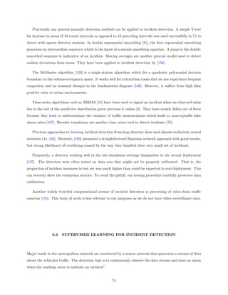 Practically any general anomaly detection method can be applied to incident detection. A simple T-test
for increase in mean of 10 recent intervals as opposed to 10 preceding intervals was used successfully in [5] to
detect with sparse detector stations. In double exponential smoothing [21], the ﬁrst exponential smoothing
generates an intermediate sequence which is the input of a second smoothing equation. A jump in the doubly
smoothed sequence is indicative of an incident. Moving averages are another general model used to detect
sudden deviations from mean. They have been applied to incident detection by [156].

   The McMaster algorithm [129] is a single-station algorithm which ﬁts a quadratic polynomial decision
boundary in the volume-occupancy space. It works well for extraurban roads that do not experience frequent
congestion and no seasonal changes in the fundamental diagram [166]. However, it suﬀers from high false
positive rates in urban environments.

   Time-series algorithms such as ARIMA [18] have been used to signal an incident when an observed value
lies in the tail of the predictive distribution given previous k values [4]. They have mostly fallen out of favor
because they tend to underestimate the variance of traﬃc measurements which leads to unacceptable false
alarm rates [107]. Wavelet transforms are another time series tool to detect incidents [78].

   Previous approaches to learning incident detection from loop detector data used almost exclusively neural
networks [44, 134]. Recently, [169] presented a straightforward Bayesian network approach with good results,
but strong likelihood of overﬁtting caused by the way they handled their very small set of incidents.

   Frequently, a detector working well in the lab simulation settings disappoints in the actual deployment
[127]. The detectors were often tested on data sets that might not be properly calibrated. That is, the
proportion of incident instances in test set was much higher than could be expected in real deployment. This
can severely skew the evaluation metrics. To avoid the pitfall, our testing procedure carefully preserves data
calibration.

   Another widely traveled computational avenue of incident detection is processing of video from traﬃc
cameras [114]. This body of work is less relevant to our purposes as we do not have video surveillance data.




                6.3   SUPERVISED LEARNING FOR INCIDENT DETECTION




Major roads in the metropolitan network are monitored by a sensor network that generates a stream of data
about the vehicular traﬃc. The detection task is to continuously observe the data stream and raise an alarm
when the readings seem to indicate an incident1 .


                                                       74
 