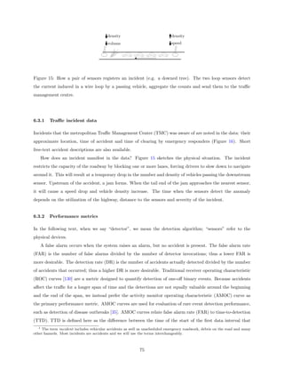 density                                 density
                                         volume                                  speed

                                                   car    car        car   car




Figure 15: How a pair of sensors registers an incident (e.g. a downed tree). The two loop sensors detect
the current induced in a wire loop by a passing vehicle, aggregate the counts and send them to the traﬃc
management centre.




6.3.1     Traﬃc incident data

Incidents that the metropolitan Traﬃc Management Center (TMC) was aware of are noted in the data: their
approximate location, time of accident and time of clearing by emergency responders (Figure 16). Short
free-text accident descriptions are also available.
      How does an incident manifest in the data? Figure 15 sketches the physical situation. The incident
restricts the capacity of the roadway by blocking one or more lanes, forcing drivers to slow down to navigate
around it. This will result at a temporary drop in the number and density of vehicles passing the downstream
sensor. Upstream of the accident, a jam forms. When the tail end of the jam approaches the nearest sensor,
it will cause a speed drop and vehicle density increase. The time when the sensors detect the anomaly
depends on the utilization of the highway, distance to the sensors and severity of the incident.


6.3.2     Performance metrics

In the following text, when we say “detector”, we mean the detection algorithm; “sensors” refer to the
physical devices.
      A false alarm occurs when the system raises an alarm, but no accident is present. The false alarm rate
(FAR) is the number of false alarms divided by the number of detector invocations; thus a lower FAR is
more desirable. The detection rate (DR) is the number of accidents actually detected divided by the number
of accidents that occurred; thus a higher DR is more desirable. Traditional receiver operating characteristic
(ROC) curves [130] are a metric designed to quantify detection of one-oﬀ binary events. Because accidents
aﬀect the traﬃc for a longer span of time and the detections are not equally valuable around the beginning
and the end of the span, we instead prefer the activity monitor operating characteristic (AMOC) curve as
the primary performance metric. AMOC curves are used for evaluation of rare event detection performance,
such as detection of disease outbreaks [35]. AMOC curves relate false alarm rate (FAR) to time-to-detection
(TTD). TTD is deﬁned here as the diﬀerence between the time of the start of the ﬁrst data interval that
  1  The term incident includes vehicular accidents as well as unscheduled emergency roadwork, debris on the road and many
other hazards. Most incidents are accidents and we will use the terms interchangeably.



                                                                75
 