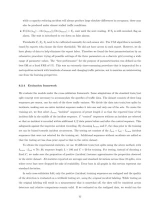 while a capacity-reducing accident will always produce large absolute diﬀerences in occupancy, these may
   also be produced under almost stalled traﬃc conditions.

 • If (Occ(sup ) − Occ(sdown ))/Occ(sdown ) > T3 , wait until the next reading. If T3 is still exceeded, ﬂag an
   alarm. The wait is introduced to cut down on false alarms.

   Thresholds T1 , T2 , T3 need to be calibrated manually for each sensor site. The CA2 algorithm is normally
tuned by experts who choose the three thresholds. We did not have access to such expert. However, we do
have plenty of data to help eliminate the expert labor. Therefore we found the best parameterization by an
exhaustive procedure trying all possible settings of the three parameters on a discrete grid covering a wide
range of parameter values. The “best performance” for the purpose of parameterization was deﬁned as the
best DR at a ﬁxed FAR of 1%. This was an extremely time-consuming procedure that is impractical for a
metropolitan network with hundreds of sensors and changing traﬃc patterns, not to mention an uninteresting
one from the learning perspective.



6.3.4   Evaluation framework

We evaluate the models under the cross-validation framework. Some adaptations of the standard train/test
split concept were necessary to accommodate the speciﬁcs of traﬃc data. The dataset consists of three long
sequences per sensor, one for each of the three traﬃc variates. We divide the data into train/test splits by
incidents, making sure an entire incident sequence makes it into one and only one of the sets. To create the
training set, we ﬁrst select Itrain “incident” sequences of preset length L so that the reported time of the
incident falls in the middle of the incident sequence. C “control” sequences without an incident are selected
so that no incident is recorded within additional L/2 data points before and after the control sequence. This
safeguards against the imprecise accident recording. By choosing Itrain and C, the class prior in the training
set can be biased towards incident occurrences. The testing set consists of the Itest = Iall − Itrain incident
sequences that were not selected for the training set. Additional sequences without accidents are added so
that the testing set has class prior equal to that in the entire dataset.
   To obtain the experimental statistics, we use 10 diﬀerent train/test splits using the above method, with
Itrain : Itest ≈ 70 : 30, sequence length L = 100 and C = 50 for training. For testing, instead of choosing a
ﬁxed C, we make sure the proportion of positive (incident) instance approximates the proportion observed
in the entire dataset. All statistics reported are averages and standard deviations across these 10 splits, even
where error bars were dropped for sake of readability. Error bars in all graphs in this section represent one
standard deviation.
   In each cross-validation fold, only the positive (incident) training sequences are realigned and the quality
of the detection is evaluated on a withheld testing set, using the original incident labeling. While testing on
the original labeling will result in a measurement that is somewhat oﬀ, the skew will be consistent across
detectors and relative comparisons remain valid. If we evaluated on the realigned data, we would run the


                                                       77
 