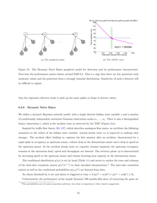 AMOC − Dynamic NB, states 3,Diff(s1up_spd−s1up_spd(t−5)),Prop(s1up_spd/s1up_spd(t−5)),Diff(s1up_occ−s1up_occ(t−5))... −
                                                                                       120

                                                                                                              110




                                                                                    Time to detection (min)
                                                                                                              100

                                                                                                               90
       c1                     c2                               cT
                                                                                                               80

                                             ...                                                               70
                 o1
                  n                     o2
                                         n                               oT
                                                                          n
                                                                                                               60
             .




                                    .
            ..




                                   ..                                                                          50
                                                                                                                                       AUC1: 1.093508
       o1
        1                     o2
                               1                               oT
                                                                1
                                                                                                               40
  i1                     i2                               iT                                                     0   0.01      0.02       0.03      0.04
                                                                                                                     False alarm rate (per 5min interval)
                                                                                                                                                            0.05



                          (a) The graphical model                                                                     (b) The AMOC curve



Figure 21: The Dynamic Naive Bayes graphical model for detection and its performance characteristic.
Note how the performance points cluster around FAR 0.2. This is a sign that there are few posteriors with
moderate values and the posteriors form a strongly bimodal distribution. Sensitivity of such a detector will
be diﬃcult to adjust.




thus the regression detector tends to pick up the same spikes or drops in feature values.


6.3.6       Dynamic Naive Bayes

We deﬁne a dynamic Bayesian network model, with a single discrete hidden state variable s and a number
of conditionally independent univariate Gaussian observation nodes o1 , . . . , on . There is also a distinguished
binary observation i, which is the incident state as observed by the TMC (Figure 21a).
   Inspired by traﬃc ﬂow theory [80, 137], which describes analogous ﬂow states, we attribute the following
semantics to the values of the hidden state variable: normal steady state ns is expected to undergo slow
changes. The accident eﬀect buildup ae captures the ﬁrst minutes after an accident, characterized by a
rapid spike in occupancy at upstream sensor, volume drop at the downstream sensor and a drop in speed at
the upstream sensor. In the accident steady state as, capacity remains impaired, the upstream occupancy
remains at the saturation limit, speed and throughput are lowered. The recovery phase rp is characterized
by increasing speed at the upstream sensor and volume hovering near capacity at the downstream sensor.
   The conditional distribution p(i|s) is set by hand (Table 11) and serves to anchor the rows and columns
of the inter-slice transition matrix p(sn |sn−1 ) to their intended interpretation.2 The inter-slice transition
matrix as well as the conditional probabilities p(on |sn ) are learned from data.
   An alarm threshold θa is set and alarm is triggered at time n if p(sn = ae|on ) + p(sn = as|on ) ≥ θa .
   Unfortunately, the performance of the simple Dynamic NB models falls short of extracting the gains we
  2 The     probabilities are of course somewhat arbitrary, but what is important is their relative magnitude.



                                                                    81
 