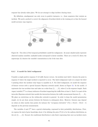 response has already taken place. We do not attempt to align incident clearing times.

   By deﬁnition, misalignment can only occur in positive instances, i.e. those sequences that contain an
incident. We need a method to correct the alignment of incident labels in the training set so that the learned
model accuracy may improve.

                                                         A

                      ...                                                     ...
                                                         R

                             I (k−1)                                  I (k)




                                        (k−1)    (k−1)                         (k)     (k)
                                       Fi       Fn                            Fi      Fn

                             (k−1)                                    (k)
                            F1                                      F1




Figure 24: Two slices of the temporal probabilistic model for realignment. As usual, shaded nodes represent
observed random variables; unshaded nodes correspond to latent variables. There are a total of L slices; the
superscript (k) denotes the variable’s instantiation in the k-the time slice.




6.4.1   A model for label realignment


Consider a single positive sequence S of traﬃc feature vectors. An incident start label r denotes the point in
sequence S where the single incident is reported to occur. The label realignment task is to output the label
 pointing where the incident truly began to manifest in S. For label realignment, we model the sequence
of feature vectors with a special dynamic Bayesian network model, shown in Figure 24. In the model, A
represents the true accident time and takes on a value from {1, . . . , L}, where L is the sequence length. Each
impact variable I (k) is a binary indicator of incident impacting the traﬃc ﬂow at time k. Each I is a part of the
intra-slice Bayesian network that models the interaction between the traﬃc measurement features F1 , . . . , Fn .
We place no restrictions on the within-slice network in general. In order to keep the model presentation
simple, we do not draw arrows between the features in subsequent slices. However, features may depend
on values at other nearby time points; for instance the “occupancy derivative” F (t) = Occ(t) − Occ(t − 1)
depends on the previous measurement.

   The variables A and I (k) have a special relationship, expressed in their probability distributions. First,
we express the lack of prior knowledge about A by deﬁning the prior P (A) to be the uniform distribution on
the set {1, . . . , L}. Second, the conditional distribution is also ﬁxed, expressing that once an incident starts


                                                             85
 