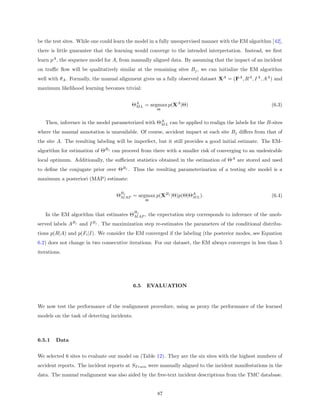 be the test sites. While one could learn the model in a fully unsupervised manner with the EM algorithm [42],
there is little guarantee that the learning would converge to the intended interpretation. Instead, we ﬁrst
learn pA , the sequence model for A, from manually aligned data. By assuming that the impact of an incident
on traﬃc ﬂow will be qualitatively similar at the remaining sites Bj , we can initialize the EM algorithm
well with θA . Formally, the manual alignment gives us a fully observed dataset XA = (FA , RA , I A , AA ) and
maximum likelihood learning becomes trivial:


                                          ΘA L = argmax p(XA |Θ)
                                           M                                                             (6.3)
                                                       Θ


   Then, inference in the model parameterized with ΘA L can be applied to realign the labels for the B-sites
                                                    M

where the manual annotation is unavailable. Of course, accident impact at each site Bj diﬀers from that of
the site A. The resulting labeling will be imperfect, but it still provides a good initial estimate. The EM-
algorithm for estimation of ΘBj can proceed from there with a smaller risk of converging to an undesirable
local optimum. Additionally, the suﬃcient statistics obtained in the estimation of ΘA are stored and used
to deﬁne the conjugate prior over ΘBj . Thus the resulting parameterization of a testing site model is a
maximum a posteriori (MAP) estimate:

                                     B
                                   ΘMjAP = argmax p(XBj |Θ)p(Θ|ΘA L ).
                                                                M                                        (6.4)
                                                   Θ


                                             B
   In the EM algorithm that estimates ΘMjAP , the expectation step corresponds to inference of the unob-
served labels ABj and I Bj . The maximization step re-estimates the parameters of the conditional distribu-
tions p(R|A) and p(Fi |I). We consider the EM converged if the labeling (the posterior modes, see Equation
6.2) does not change in two consecutive iterations. For our dataset, the EM always converges in less than 5
iterations.




                                             6.5   EVALUATION


We now test the performance of the realignment procedure, using as proxy the performance of the learned
models on the task of detecting incidents.



6.5.1   Data


We selected 6 sites to evaluate our model on (Table 12). They are the six sites with the highest numbers of
accident reports. The incident reports at ST rain were manually aligned to the incident manifestations in the
data. The manual realignment was also aided by the free-text incident descriptions from the TMC database.


                                                       87
 