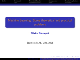 Outline       Framework     Theoretical Results             Consequences              Practical Implications




          Machine Learning: Some theoretical and practical
                             problems

                               Olivier Bousquet


                          Journ´es MAS, Lille, 2006
                               e




                           Olivier Bousquet       Machine Learning: Some theoretical and practical problems
 