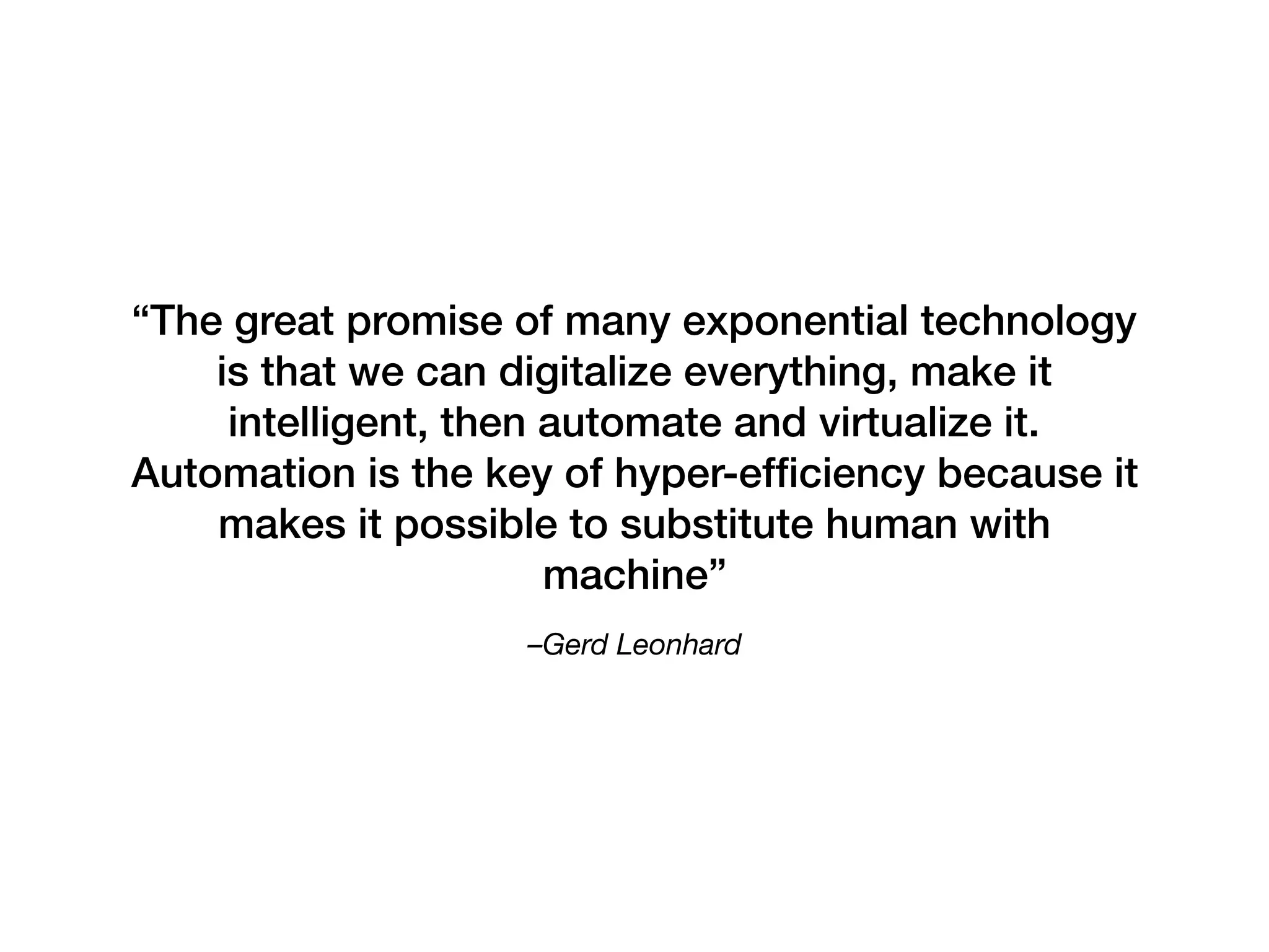–Gerd Leonhard 
“The great promise of many exponential technology
is that we can digitalize everything, make it
intelligent, then automate and virtualize it.
Automation is the key of hyper-efﬁciency because it
makes it possible to substitute human with
machine”
 