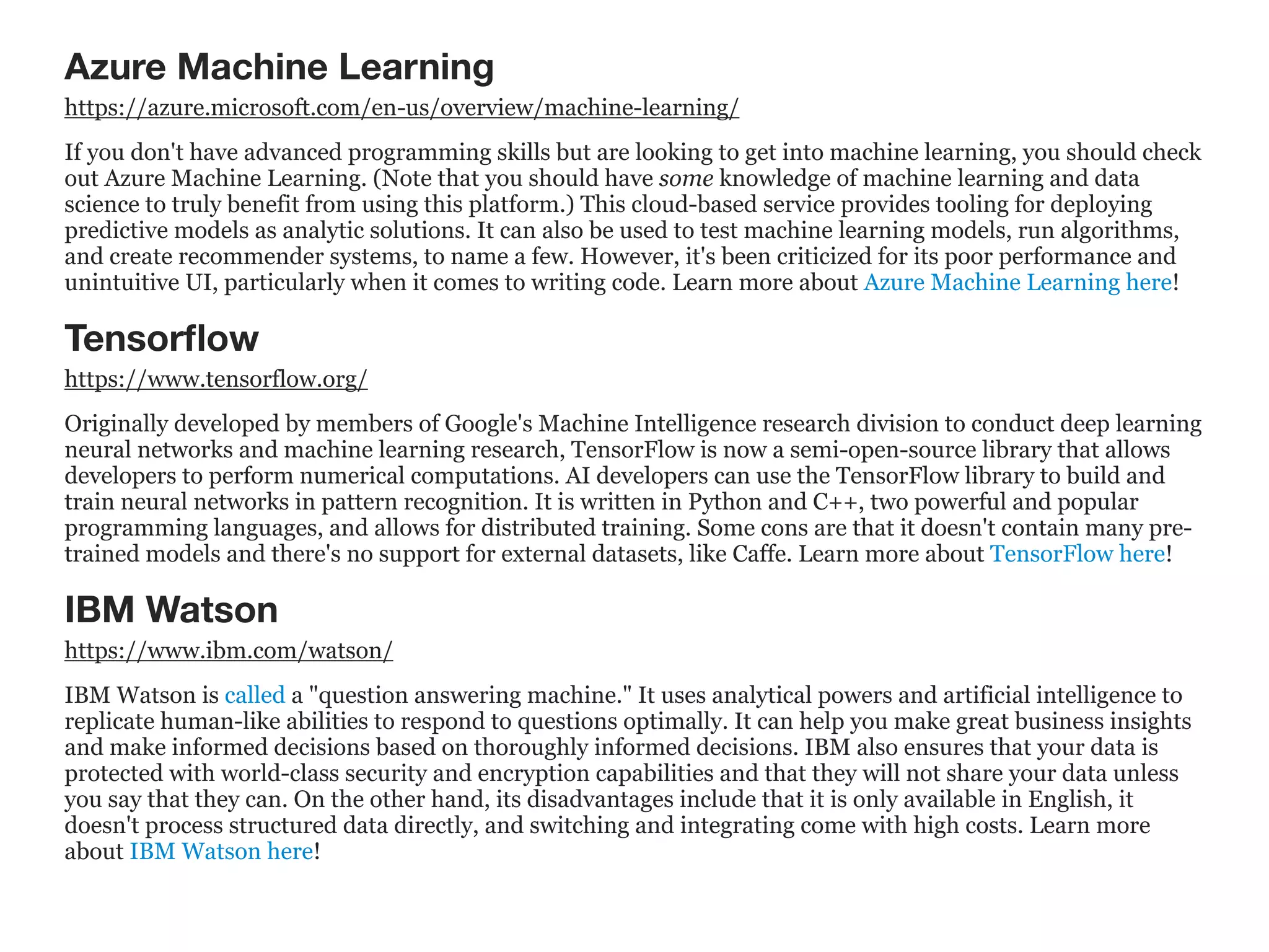 Azure Machine Learning
https://azure.microsoft.com/en-us/overview/machine-learning/
If you don't have advanced programming skills but are looking to get into machine learning, you should check
out Azure Machine Learning. (Note that you should have some knowledge of machine learning and data
science to truly benefit from using this platform.) This cloud-based service provides tooling for deploying
predictive models as analytic solutions. It can also be used to test machine learning models, run algorithms,
and create recommender systems, to name a few. However, it's been criticized for its poor performance and
unintuitive UI, particularly when it comes to writing code. Learn more about Azure Machine Learning here!
Tensorﬂow
https://www.tensorflow.org/
Originally developed by members of Google's Machine Intelligence research division to conduct deep learning
neural networks and machine learning research, TensorFlow is now a semi-open-source library that allows
developers to perform numerical computations. AI developers can use the TensorFlow library to build and
train neural networks in pattern recognition. It is written in Python and C++, two powerful and popular
programming languages, and allows for distributed training. Some cons are that it doesn't contain many pre-
trained models and there's no support for external datasets, like Caffe. Learn more about TensorFlow here!
IBM Watson
https://www.ibm.com/watson/
IBM Watson is called a "question answering machine." It uses analytical powers and artificial intelligence to
replicate human-like abilities to respond to questions optimally. It can help you make great business insights
and make informed decisions based on thoroughly informed decisions. IBM also ensures that your data is
protected with world-class security and encryption capabilities and that they will not share your data unless
you say that they can. On the other hand, its disadvantages include that it is only available in English, it
doesn't process structured data directly, and switching and integrating come with high costs. Learn more
about IBM Watson here!
 