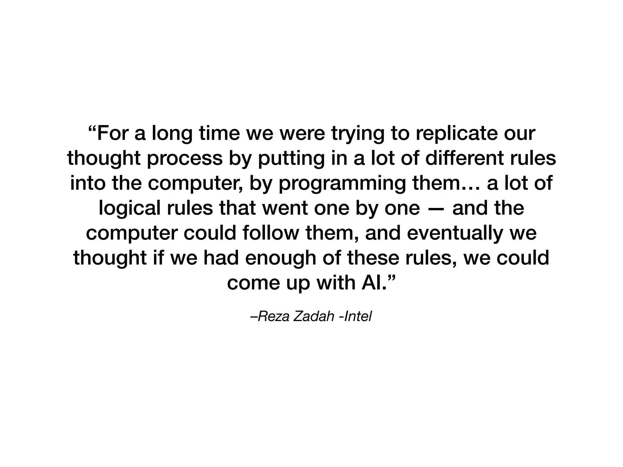 –Reza Zadah -Intel 
“For a long time we were trying to replicate our
thought process by putting in a lot of different rules
into the computer, by programming them… a lot of
logical rules that went one by one — and the
computer could follow them, and eventually we
thought if we had enough of these rules, we could
come up with AI.”
 
