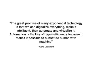 –Gerd Leonhard 
“The great promise of many exponential technology
is that we can digitalize everything, make it
intelligent, then automate and virtualize it.
Automation is the key of hyper-efﬁciency because it
makes it possible to substitute human with
machine”
 
